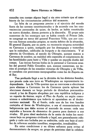 452                     BREVE HISTORIA DE MEXICO


consulta con cuerpo alguno legal y sin otro criterio que     el   cam-
biante de las circunstancias politicas del memento.
      La   falta    de un programa precise y el ejercicio del mando
fuera de las       normas constitucionales y de acuerdo con las con-
veniencias personales de quien, de hecho, se habia constituido
en nuevo dictador, dieron pretexto a la discordia. El grupo mas
numeroso de los enemigos que se habia creado el Primer Jefe,
se congrego en torno del general Francisco Villa, que por con-
tar con fuerzas armadas propias, se sentia arbitro de la situacion.
El general Zapata, por su parte, no reconocia ninguna autoridad
en Carranza a quien, instigado por los demagogos y tinterillos
que  lo rodeaban, calificaba de burgues y de reaccionario.     el Y
ejercito de Occidente, al mando de Obregon, aunque sumiso a
Carranza de nombre, en realidad solo esperaba el rompimiento de
las hostilidades para batir a Villa y quedar en seguida dueno del

campo.     Las unicas fuerzasleales en lo personal a Carranza eran
las del general  Pablo Gonzalez, que, aunque numerosas, no te-
nian el prestigio de las sonadas victorias de Obregon y de Villa,
ni contaban con posiciones inexpugnables como las de Zapata en
el Sur.

     Tan profunda llego a ser la division de los distintos bandos,
que pronto cada uno tuvo en Washington un representante in-
dependiente. Los de Villa querian que se convocase a elecciones
para eliminar a Carranza; los de Carranza queria aplazar las
elecciones durante un largo periodo de dictadura preconstitu-
cional, y los de Zapata abogaban por una republica indigena y
un reparto de tierras, segun el Plan de Ayala, no segun comu-
nismos o colectwismos que todavia ni apuntaban en el doctri-
narismo nacional En el fondo, cada uno de los tres bandos
cortejaba el favor de Washington, o sea el reconocimiento de
beligerancia que daba acceso al mercado de armas; cada uno
aspiraba a hacerse de elementos de guerra para destruir a sus
rivales.  El gran ideal raaderista de la union de todos los mexi-
canos bajo un programa civilizado y legal, era generalmente rele-
gado y cada uno luchaba por su ambicion, cada uno bajo el anti-
faz de reformas sociales inauditas, exageradas, irrealizables.
     En estas condiciones y en ultimo esfuerzo para evitar el
derramamiento de sangre, un grupo de patriotas ideo la celebra-
 