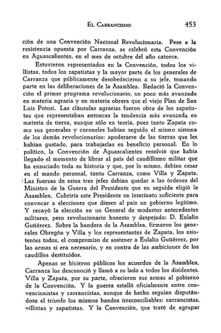 EL CARRANOSMO                       453

cion de una Convencion Nacional Revolucionaria.                   Pesc a la
resistencia opuesta por Carranza, se celebro esta               Convencion
 en Aguascalientes, en el mes de octubre del ano catorce.
       Estuvieron representados en la Conveacion, todos los vi-
 llistas, todos los Zapatistas y la mayor parte de los generales de
 Carranza que publicamente desobedecieron a su jefe, tomando
 parte en las deliberaciones de la Asamblea. Redacto la Conven
 cion el primer programa revolucionario, un poco mas avanzado
 en materia agraria y en materia obrera que el viejo Plan de San
 Luis Potosi. Las clausulas agrarias fueron obra de los zapatis-
 tas que representaban entonces la tendencia mas avanzada en
 materia de tierra, aunque solo en teoria, pues tanto Zapata co-
 mo sus generales y coroneles habian seguido el mismo sistema
 de los demas revolucionarios: apoderarse de las tierras que les
 habian gustado, para trabajarlas en beneficio personal. En lo
 politico, la Convencion de Aguascalientes resolvio que habia
    llegado el momento de librar al pais del caudillismo militar que
    ha ensuciado toda su historia y que, por lo mismo, debian cesar
    en el mando personal, tanto Carranza, como Villa y Zapata.
*
    Las fuerzas de estos tres jefes debian quedar a las ordenes del
    Ministro de la Guerra del Presidente que en seguida eligio la
    Asamblea. Cubriria este Presidente un interinato suficiente para
    convocar a elecciones que diesen al pais un gobierno legitimo.
    Y  recayo la eleccion en un General de modestos antecedentes
    militares, pero revolucionario honesto y despejado: D. Eulalio
    Gutierrez. Sobre la bandera de la Asamblea, firmaron los gene-
    rales     Obregon y Villa y                 de Zapata, los asis-
                                       los representantes
    tentes todos, el compromise de sostener a Eulalio Gutierrez, por
    las armas si era necesario, y en contra de las ambiciones de los
    caudillos destituidos.

            Apenas   se hicieron publicos los acuerdos de la Asamblea,
    Carranza      los desconocio y llamo a su lado a todos los disidentes.
    Villa     y Zapata, por     su parte, ofrecieron sus armas al gobierno
    de   la   Convencion.      Y  la guerra estallo oficialmente entre con-
    vencionistas      y   carrancistas,aunque de hecho seguian disputan-
    dose      el triunfo los   mismos bandos irreconciliables: carrancistas,
    villistas    y   Zapatistas.   Y   la   Convencion, que trato de agrupar
 