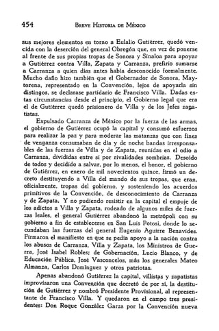 454                BREVE HISTORIA DE MEXICO


sus mcjores elementos en torno a Eulalio Gutierrez, quedo ven-
cida con la desercion del general Obregon que, en vez de ponerse
al frente de sus propias tropas de Sonora y Sinaloa para apoyar
a Gutierrez contra Villa, Zapata y Carranza, prefirio sumarse
a Carranza a quien dias antes habia desconocido formalmente.
Mucho daiio hizo tambien que el Gobernador de Sonora, May-
torena, representado en la Convencion, lejos de apoyarla sin
 distingos, se declarase partidario de Francisco Villa. Dadas es-
 tas circunstancias desde el principle, el Gobierno legal que era
 el de Gutierrez quedo prisionero de Villa y de los Jefes Zapa
tistas.

     Expulsado Carranza de Mexico por la fuerza de las armas,
el gobierno de Gutierrez ocupo la capital y consume esfuerzos
para realizar la paz y para moderar las matanzas que con fines
de venganza consumaban de dia y de noche bandas irresponsa-
bles de las fuerzas de Villa y de Zapata, reunidas en el odio a
Carranza, divididas entre si por rivalidades sombrias. Desoido
de todos y decidido a salvar, por lo menos, el honor, el gobierno
de Gutierrez, en enero de mil novecientos quince, firmo un de-
creto destituyendo a Villa del mando de sus tropas, que eran,
oficialniente, tropas del   gobierno,   y sosteniendo   los    acuerdos
primitives de la Convencion, de desconocimiento de Carranza
y de Zapata. Y no pudiendo resistir en la capital el empuje de
los adictos a Villa y Zapata, rodeado de algunos miles de fuer
zas leales,el general Gutierrez abandono la
                                              metropoli con su
gobierno a fin de establecerse en San Luis Potosi, donde lo se-
cundaban las fuerzas del general Eugenio Aguirre Benavides.
Firmaron el manifiesto en que se pedia apoyo a la nacion contra
los abuses de Carranza, Villa y Zapata, los Ministros de Gue-
rra, Jose Isabel Robles; de Gobernacion, Lucio Blanco, y de
Educacion Publica, Jose Vasconcelos, mas los generales Mateo
Almanza, Carlos Dominguez y otros patriotas.
      Apenas abandono Gutierrez    la capital, villistas   y   Zapatistas
improvisaron una Conveiyrion que decreto de por si, la destitu-
cion de Gutierrez y nombro Presidente Provisional, al
                                                      represen<-
tante de Francisco Villa. Y quedaron en el
                                             campo ties presi-
dentes:   Don Roque   Gonzalez Garza por la Convencion nueva
 