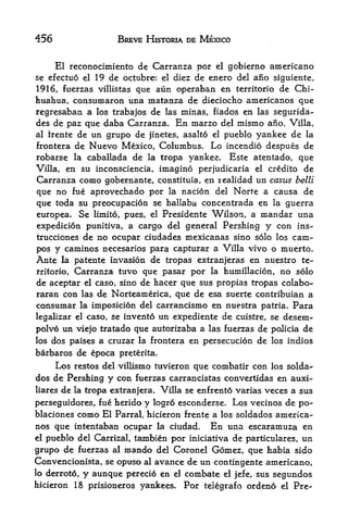 456                     BREVE HISTORIA DE MEXICO


      El reconocimiento de Carranza per         el   gobierno americano
se efectuo el 19 de octubre: el diez de enero del         ano   siguiente,
1916, fuerzas villistas que aun operaban en territorio de Chi
huahua, consumaron una matanza de dieciocho americanos que
regresaban a los trabajos de las minas, fiados en las segurida-
des de paz que daba Carranza. En marzo del mismo ano, Villa,
al trente de un grupo de jinetes, asalto el pueblo yankee de la
frontera de Nuevo Mexico, Columbus. Lo incendio despues de
robarse la caballada de la tropa yankee. Este atentado, que
Villa, en su inconsciencia, imagino perjudicaria el credito de
Carranza como gobernante, constituia, en realidad un casus belli
que no fue aprovechado por la nacion del Norfe a causa de
que toda su preocupacion se hallaba concentrada en la guerra
europea. Se limito, pues, el Presidente Wilson, a mandar una
expedicion punitiva, a cargo del general Pershing y con ins-
trucciones de no ocupar ciudades mexicanas sino solo los cam-
pos y caminos necesarios para capturar a Villa vivo o muerto.
Ante la patente invasion de tropas extranjeras en nuestro te
rritorio, Carranza tuvo que pasar por la humillacion, no solo
de aceptar el caso, sino de hacer que sus propias tropas colabo-
raran con las de Norteamerica, que de esa suerte contribuian a
consumar la imposicion del carrancismo en nuestra patria. Para
legalizar el caso, se invento un expediente de cuistre, se desem-
polvo un viejo tratado que autorizaba a las fuerzas de policia de
losdos paises a cruzar la frontera en persecucion de los indios
barbaros de epoca preterita*
    Los restos del villismo tuvieron que combatir con los solda-
dos de Pershing y con fuerzas carrancistas convertidas en auxi-
liares   de   la tropa extranjera. Villa se enfrento varias   veces a sus
perseguidores, fue herido y logro esconderse. Los vecinos de po-
blaciones como El Parral, hicieron frente a los soldados america
nos que intentaban ocupar la ciudad. En una escaramuza en
el pueblo del Carrizal, tambien por iniciativa de particulars, un

grupo de fuerzas al mando del Coronel Gomez, que habia sido
Convencionista, se opuso al avance de un contingente americano,
lo derroto,y aunque perecio en el combate el jefe, sus segundos
hicieron 18 prisioneros yankees.        Por telegrafo ordeno     el   Pre-
 