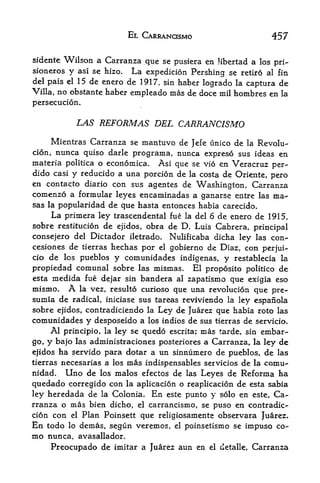 EL CARRANQSMO                            457

sidente   Wilson a Carranza jque se pusiera en Hbertad a los pri-
sioneros   y asi se hizo. La expedicion Pershing se retire al fin
del pais el 15 de enero de 1917, sin haber
                                           logrado la captura de
Villa, no obstante haber empleado mas de doce mil hombres en la
persecution.

                  LAS REFORMAS DEL CARRANCISMO
     Mientras Carranza se mantuvo de Jefe unico de la Revolu-
cion, nunca quiso darle programa, nunca expreso sus ideas en
materia politica o economica. Asi que se vio en Veracruz per-
dido casi y reducido a una porcion de la costa de Oriente, pero
en contacto diario con sus agentes de Washington, Carranza
comenzo a formular leyes encaminadas a ganarse entre las ma-
sas la popularidad de que hasta entonces habia carecido.
     La primera ley trascendental fue la del 6 de enero de 1915,
sobre restitucion de ejidos, obra de D. Luis Cabrera, principal
consejero del Dictador iletrado. Nulificaba dicha ley las con-
cesiones de tierras hechas por el gobierno de Diaz, con perjui-
cio de los pueblos y comunidades indigenas, y restablecia la
propiedad comunal sobre las mismas. El proposito politico de
esta medida fue dejar sin bandera al zapatismo que exigia eso
mismo. A la vez, resulto curioso que una revolucion que pre-
sumia de radical, iniciase sus tareas reviviendo la ley espanola
sobre ejidos, contradiciendo la Ley de Juarez que habia roto las
comunidades y desposeido a los indios de sus tierras de servicio.
     Al principio, la ley se quedo escrita; mas tarde, sin embar
go, y bajo las administraciones posteriores a Carranza, la ley de
ejidos ha servido para dotar a un sinnumero de pueblos, de las
tierras necesarias a los mas indispensables servicios de la comu-
nidad.  Uno de los malos efectos de las Leyes de Reforma ha
quedado corregido con la aplicacion o reaplicacion de esta sabia
ley heredada de la Colonia. En este punto y solo en este, Ca
rranza o mas bien dicho, el carrancismo, se puso en contradic-
cion con el Plan Poinsett que religiosamente observara Juarez.
En    todo   lo   demas, segun veremos,   el   poinsetismo se impuso co-
nio nunca, avasallador.

      Preocupado de imitar a Juarez aun en          el detalle,   Carranza
 