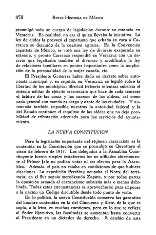 458                      BREVE HISTORIA DE MEXICO


promulgo todo un cuerpo de legislacion durante su estancia en
Veracruz,   En realidad, no era el quien llevaba la iniciativa. La
ley de ejidos la provoco el zapatismo que echaba en cara a Ca-
rranza su descuido de la cuestion agraria. En la Convencion
Zapatista de Mexico, se voto una ley de divorcio exagerada en
extreme, y pronto Carranza respondio en Veracruz con un de-
creto que legalizaba tambien el divorcio y modificaba la ley
de relaciones familiares en puntos importantes como la amplia-
cion de la personalidad de la mujer casada, etc.
     El Presidente Gutierrez habla dado un decreto sobre auto-
nomia municipal y, en seguida, en Veracruz, se legislo sobre la
libertad de los rnunicipios; libertad irrisoria mientras subsista el
sistema militar de ejercito mercenario que hace de cada teniente
el arbitro de las cosas y los sucesos de las aldeas, asi como
cada general con mando es carga y azote de las ciudades. Y au-
tononiia tambien imposible mientras la autoridad federal y la
del Estado continuen el esquilmo de las aldeas que no deja posi-
bilidad de tributacion adecuada para los servicios del ayunta-
miento.


                    LA NUEVA CONSTITUCION
     Pero la legislacion importante del regimen carrancista es la
contenida en la Constitucion que se promulgo en Queretaro el
cinco de febrero de 1917. Los delegados a la Asamblea Cons-
tituyente fueron simples testaferros; los no afiliados abiertamen-
te al Primer Jefe no podian votar ni ser electos para la Asam
blea.     Ademas,   el  no estaba en condiciones de que hubiese
                         pals
elecciones.   La expedicion Pershing ocupaba el Norte del terri-

torio; en el Sur seguia merodeando Zapata, y por todas partes
la oposicion armada al carrancismo subsistia mas o menos debi-
litada.Todas estas circunstancias se aprovecharon para imponer
a la nacion un Codigo discutible desde todo punto de visrta.
     En lo politico, la nueva Constitucion conserva las garantias
del hombre contenidas en la del Cincuenta y Siete, de la que es
copia, a la letra, en muchas cuestiones^ pero en lo que se refiere
al   Poder Ejecutivo, las facultades se aumentan hasta convertir
al   Presidente en un dictador de dereclxo. A cambio de este
 