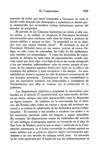 EL CARRANCISMO                        459

aumento de poder que tanto intcresaba a Carranza, en todo lo
demas cedio dejando que demagogos y agitadores se diesen gus
to imaginando que inventaban incluso definiciones nuevas del
derecho de propiedad.
     El periodo de las Camaras legislativas se redujo a solo cua-
tro meses, y, en cambio, se otorgaron al Presidente facultades
discrecionales para confiscar toda clase de bienes a pretexto de
interes publico y porque se dijo: "la propiedad no es un dere
cho sino una simple funcion social'*. El resultado es que el
Presidente Dictador tiene en sus manos, gracias al nuevo Co-
digo, no solo, como de costumbre, las vidas de los ciudadanos,
sino tambien sus propiedades. Y como las facultades de expro-
piacion se delegan en toda clase de representantes, sucede que,
todo aquel que tiene algo, vive bajo el terror de causar desagrado
a los que mandan, gobernadores, jefes de annas, porque el pre
texto de los repartos agrarios basta para dcjar en la calle a los
eneraigos del gobierno y para enriquecer a los amigos. La ines-
tabilidad en materia agraria ha sido la primera consecuencia de
tan funestos principles. Consecuencia de esta inestabilidad es
que los mexicanos enajenen sus propiedades a ciudadanos de
Norteamerica, que ellos si, cuentan con la proteccion de su
gobierno.
     Las disposiciones relativas a propiedad se encuentran con-
tenidas en el articulo 27 constitutional, que tiene mucho de bue-
no en teoria, aunque casi todo impracticable como lo demuestra
un ligero examen. Se reafirma en la mencionada ley el dere
cho del Estado sobre todas las tierras y aguas del territorio na-
cional   se ordena la subdivision de los latifundios previa indem-
         y
nizacion. Se autoriza a los pueblos a recobrar sus ejidos y se
les   reconocen derechos sobre           los   bosques y aguas   utilizables.

En    resumen,      las disposiciones contra los latifundios del articulo
27 son analogas al programa agrario ya contenido en el plan de
San Luis, de Madero, pero lo que es torpe y malevolo en la Cons-
titucion carrancista, es el haber convertido la reforma agraria en
anna     politica   que   el   gobierno -esgrime segun conveniencias par-
tidista's y no con sentido de reforma social justa. La situacion
se ha visto agravada por el hecho de que  las indemnizaciones se
 