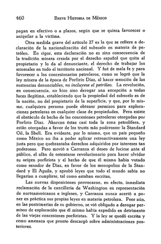 460                BREVE HISTORIA DE MEXICO


pagan en efectivo o a    plazos, segun que se quiera favorecer o
aniquilar a la victima,
     Otra medida grave del articulo 27 es la que se refiere a de-
claracion de la nacionalizacion del subsuelo en materia de pe-
troleo.  En rigor, esta declaracion no es sino consecuencia de
la tradition minera creada por el derecho espanol que quita al

propietario y lo da al denunciante, el derecho de trabajar los
minerales en todo el territorio nacionaL Y fue de mala fe y para
favorecer a los concesionarios petroleros, como se logro que la
ley minera de la epoca de Porfirio Diaz, al hacer mencion de las
sustancias denunciables, no incluyese el petroleo. La revolucion,
en consecuencia, no hizo sino derogar una excepcion a todas
luces ilegitima, estableciendo que la propiedad del subsuelo es de
la nacion, no del propietario de la superficie, y que, por lo mis-
mo, cualquiera persona puede obtener permisos para explora-
ciones petroleras en cualquier clase de propiedades. Pero existe
el obstaculo de hecho de las concesiones petroleras otorgadas por

Porfirio Diaz. Abarcan estas casi toda la zona petrolifera, y
estan otorgadas a favor de los trusts mas poderosos: la Standard
Oil, la Shell. Era evidente, por lo mismo, que un pais pequeno
como Mexico no iba a poder aplicar retroactivamente una ley
justa pero que quebrantaba derechos adquiridos por intereses tan
poderosos.   Pero movio a Carranza el deseo de lucirse ante el
publico, el afan de ostentarse revolucionario para hacer olvidar

su origen porfirista y el hecho de que el mismo habia votado
como senador de Diaz, en favor de los monopolies de la Stan
dard y El Aguila, y aprobo leyes que todo el mundo sabia no
llegarian a cumplirse, tal como estaban escritas.
     Las nuevas disposiciones provocaron, en efecto, inmediata
reclamacion de la cancilleria de Washington en representacion
de norteamericanos e ingleses, y Carranza nunca acerto a po-
ner en practica sus propias leyes en materia petrolera. Peor aun,
en las postrimerias de su gobierno, se vio obligado a derogar per
misos de exploracion que el mismo habia expedido en detrimento
de las viejas concesiones porfiristas. Y  la ley se quedo escrita y
como amenaza que pronto descargo sobre administraciones pos-
teriores.
 