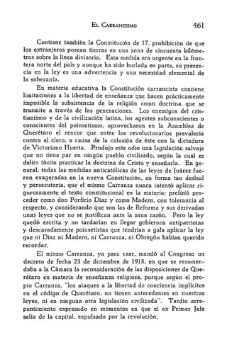 EL CARRANCISMO                        461

        Contiene tambien        la   Constitucion de 17, prohibicion de que
los extranjeros posean tierras en una zona de cincuenta kilome
tres sobre la Imea divisoria. Esta medida era urgente en la fron-
tera norte del pais y aunque ha sido burlada en parte, su
                                                          presen-
cia en la ley es una advertencia y una necesidad elemental de
la soberania.

     En materia educativa la Constitucion carrancista contiene
limitaciones a la libertad de ensenanza que hacen practicamente
imposible la subsistencia de la religion como doctrina que se
trasmite a traves de las generaciones. Los enemigos del cris-
tianismo y de la civilization latina, los agentes subconscientes o
conscientes del poinsetismo, aprovecharon en la Asamblea de
Queretaro el rencor que entre los revolucionarios prevalecia
contra el.clero, a causa de la colusion de este con la dictadura
de Victoriano Huerta. Produjo este odio una legislacion salvaje
que no tiene par en ningun pueblo civilizado, segun la cual es
delito tacito practicar la doctrina de Cristo y ensenarla. En ge
neral, todas las medidas anticatolicas de las leyes de Juarez fue-
ron exageradas en la nueva Constitucion, en forma tan desleal
y persecutoria, que el mismo Carranza nunca intento aplicar ri-
gurosaniente el texto constitucional en la materia; prefirio pro-
ceder como don Porfirio Diaz y como Madero, con tolerancia al
respecto, y considerando que son las de Reforma y sus derivadas
unas leyes que no se justifican ante la sana razon, Pero la ley
quedo escrita y no tardarian en llegar gobiernos antipatriotas
y descaradamente poinsetistas que tendrian a gala aplicar la ley
que ni Diaz ni Madero, ni Carranza, ni Obregoa habian querido
recordar.
     El misnio Carranza, ya para caer, mando al Congreso un
decreto de fecha 23 de diciembre de 1918, en que se recomen-
daba a la Camara la reconsideracion de las disposiciones de Que
retaro en materia de ensenanza religiosa, porque segun el pro-

pio Carranza, "los ataques a la libertad de conciencia implicitos
en   elcodigo de Queretaro, no tienen antecedentes en nuestras
leyes, ni en ninguna otra legislacion civilizada". Tardio arre-
pentimiento expresado  en momentos en que el ex Primer Jefe
salia     de   la capital,   expulsado por   la revolucion.
 