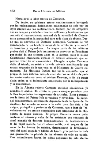 462                        BREVE HISTORIA DE MEXICO


      Hasta     aqtii la   labor teorica de Carranza.
     De hecho, su gobierno estuvo constantemente hostigado
por las reclamaciones diplomaticas ocasionadas no solo por las
leyes irreflexivas, las confiscaciones, tambien por los atropellos
que en campos y ciudades coinetian militares y funcionarios que
con solo el rcconocimiento nominal de la autoridad de Carran
za se garantizaban la impunidad para toda clase de abusos. Des-
de que se convirtio en Dictador descarado, Carranza se vio
abandonado de los hombres sanos de la revolucion y se rodeo
de favoritos y segundones* La mayor parte de los militares
probos dejo al Primer }efe tan pronto se convirtio en Presidente
por medio de una eleccion unica en la historia, pues la misma
Constitution carrancista expresa en articulo adicional, que no
podrian votar los no carrancistas. Obregon, a quien Carranza
debia el triunfo, se retiro a la vida privada manifestando que
estaba asqueado de lo que veia en el Ministerio de Guerra ca-
rrancista.      En Hacienda       Publica fue    tal   la   confusion, que   el

propio D. Luis Cabrera hubo de contratar los servicios de peri*
tos norteamericanos como el celebre Kenierer, a fin de
                                                         poner
algun orden en el desbarajuste ocasionado por la incompetencia
y la inmoralidad.
      En   la   Aduana       revivio Carranza metodos santanistas, ya
echados en olvido.          En   efecto, se puso a otorgar permisos para
la libreimportation de cargamentos de articulos. Estos permisos,
con   la firma del
                 Primer Jefe se vendian y revendian. El perso
nal administrative, severamente depurado desde la epoca de Li-
mantour, fue echado en masa a la calle, para dar sitio a los
amigos, protegidos y parientes de Carranza, que a fuer de **re-
volucionarios" se sentian autorizados para prescindir de la obli
gation de rendir cuentas.     El propio Carranza nunca quiso
confesar el numero y valor de las emisiones que consume de

papel moneda de diversas denominaciones. El desconocimien-
to del papel moneda que el mismo emitia,
                                          y el saqueo de las
areas de los bancos de emision, determinaron la devaluacion
total del papel moneda y billetes de banco,
                                            y la quiebra de toda
una generacion, la perdida de los ahorros de todo un
                                                         pueblo.
Pues naturalmente fueron           las clases   populares las mas afecta-
 