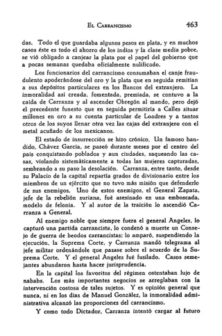 EL CARRANOSMO                      463

das*   Todo   que guardaba algunos pesos en plata, y en muchos
               el

casos este es todoel ahorro de los indios y la clase media pobre,

se vio obligado a canjear la plata por el papel del gobierno que
a pocas semanas quedaba oficialmente nulificado.
    Los funcionarios del carrancismo consumaban el canje frau-
dulento apoderandose del oro y la plata que en seguida remitian
a sus depositos particulars en los Bancos del extranjero. La
inmoralidad asi creada, fomentada, premiada, se contuvo a la
caida de Carranza y al ascender Obregon al mando, pero de|6
el precedente funesto que en seguida permitiria a Calles situar

millones en oro a su cuenta particular de Londres y a tantos
otros de los suyos llenar otra vez las cajas del extranjero con   el

metal acunado de los mexicanos.
     El estado de insurreccion se hizo cronico. Un famoso ban-*
dido, Chavez Garcia, se paseo durante meses por el centre del
pais conquistando poblados y aun ciudades, saqueando las ca-
sas, violando sistematicamente a todas las mujeres capturadas,
sembrando a su paso la desolacion. Carranza, entre tanto, desde
su Palacio de la capital repartia grades de divisionario entre los
miembros de un ejercito que no tuvo mas mision que defenderlo
de sus enemigos. Uno de estos enemigos, el General Zapata,
jefe de la rebelion suriana, fue asesinado en una emboscada,
modelo de felonia. Y al autor de la traicion lo ascendio Ca-
rranza a General.
     Al enemigo noble que siempre fuera el general Angeles, lo
capturo una partida carrancista, lo condeno a muerte un Conse-
jo de guerra de beodos carrancistas; lo amparo, suspendiendo la
ejecucion, la Suprema Corte, y Carranza mando telegrama al
jefe militar ordenandole que pasase sobre el acuerdo de la Su-
prema Corte. Y el general Angeles fue fusilado.        Casos seme-
jantes abundaron hasta hacer jurisprudencia.
       En                             regimen ostentaban lujo de
            la capital los favoritos del
nababs. Los mas importantes negocios se arreglaban con la
intervencion costosa de tales sujetos. Y es opinion general que
nunca, ni en los dias de Manuel Gonzalez, la inmoralidad adxni-
nistrativa alcanzo las proporciones del carrancismo*
       Y    como todo Dictador, Carranza   intento cargar al future
 