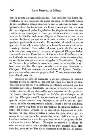 464                  BREVE HJSTORIA DE MEXICO


con su cuenta de responsabilidades. Los millones que habia de-
rrochado en las emisiones de papel moneda; el constante abuso
de las facultades extraordinarias, o sea la practica de hacer los
gastos, cobrar los impuestos, sin llevar cuenta precisa, sin ren
der nota alguna al poder Legislative; las ilegales ordenes de eje-
cucion de sus enernigos; el caos que habia creado, el odio que
latia en la Nacion, todo esto obligaba a Carranza a crearse un
sucesor obediente, ya que no se atrevia a violar la ley prolon-
gando   elperiodo de su mando. En realidad, el mando precario
que ejercio de solo cuatro anos, era fruto de un convenio inte-
resado y piadoso. Para salvar el amor propio de Carranza y
a la vez para asegurar el porvenfr, el general Obregon habia
consent ido en que Carranza se hiciese nombrar Presidente, con
exclusion de los votos de los no carrancistas, durante cuatro anos
en vez de los seis que entonces otorgaba la Constitucion. Acep-
to Carranz<i la presidencia recortada, pero no se decidia a to-
lerar una eleccion libre que preveia tendria que favorecer a
Obregon. Fabrico entonces un candidate, D. Ignacio Bonillas,
persona honorable pero sin popularidad. Y esta imposicion elec
toral dio el pretexto.

     Ansiosa de salir de Carranza y de sus sistemas, la opinion
general presto su apoyo al general Obregon que lanzo su can-
didatura presidencial y a imitacion de Madero consumo una jira
electoral por todo el territorio,   Los mejores honibres de   la   revo-
lucion salieron de su abstencion para sumarse al obregonismo.
La fuerza principal de Obregon se hallaba, sin embargo, en el
ejercito. Obregon, caudillo improvisado en la guerra civil, aun-
que de talento natural muy despejado, no podia, por su igno-
rancia, su falta de preparacion cultural, llegar a ser un estadista,
pero se creyo que bien podia representar en nuestra historia el
papel del general Urqulza en la Argentina, liquidando el mili-
tarismo, ya que habia vencido a todos los generales y prepa-
rando el terreno para las administraciones civik.s a cargo de
hornbres eminentes, como los que han hecho el progreso de las
naciones hermanas del sur. Obregon no estuvo a la altura de
esta mision y acabo per convertirse en otro general mas, otro
dictador, pero en los dias de su    campana   presidencial, el   mismo
 