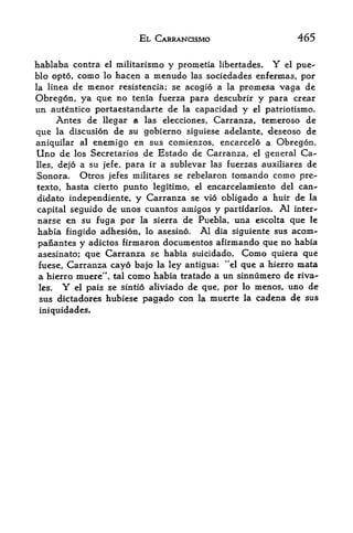 EL CARRANCISMO                       465

hablaba contra el militarismo y promctia libertades. Y el pue
blo opto, como lo hacen a menudo las sociedades enfermas, por
la linea de menor resistencia; se acogio a la promesa vaga de
Obregon, ya que no tenia fuerza para descubrir y para crear
un autentico portaestandarte de la capacidad y el patriotismo.
     Antes de llegar a las elecciones, Carranza, temeroso de
que la discusion de su gobierno siguiese adelante, deseoso de
aniquilar al enemigo en sus comienzos, encarcelo a Obregon.
Uno de los Secretaries de Estado de Carranza, el general Ca-
lies,dejo a su jefe, para ir a sublevar las fuerzas auxiliares de
Sonora. Otros jefes militares se rebelaron tomando como pre-
texto, hasta cierto punto legitimo, el encarcelamiento del can-*
didato independiente, y Carranza se vio obligado a huir de la
capital seguido de unos cuantos amigos y partidarios. Al inter"
narse en su fuga por la sierra de Puebla, una escolta que le
habia fingido adhesion, lo asesino. Al dia siguiente sus acorn-
panantes y adictos firmaron documentos afirmando que no habia
asesinato; que Carranza se habia suicidado. Como quiera que
fuese, Carranza cayo bajo la ley antigua: "el que a hierro mata
a hierro muere", tal como habia tratado a un sinnumero de ri va
les,    Yel pais se sintio aliviado de que, por lo menos, uno de

 sus dictadores hubiese pagado con la muerte la cadena de sus
iniquidades.
 