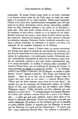 DESCUBRIMIENTO DE MEXICO                      45

comenzaba. El mismo Cortes acaso crcyo en un botin cuantioso
y en buenas tierras como las de Cuba, pero no sono que cami-
naba a la conquista de un vasto Imperio. Hasta aquel momento.
Cortes y los suyos eran expedicionarios arriesgados, pero del tipo
usual en la epoca; descubrian nuevas tierras, procuraban estable-
qerse en ellas, haciendo trabajar a los indios en su beneficio y
nada mas. Solo mas tarde cuando Cortes se ve rechazado tras
de asomarse al pais azteca, cuando se ve en peligro de ser aban-
donado hasta por los suyos y para salvar la obra colosal que ha*      ll



bia enttevisto, destruye sus propias naves, solo entonces comienza
la verdadera epopeya. Entonces Cortes, olvidando pequenas ven-

tajas y planes reducidos, se sobrepasa a si mismo y se eleva a la
categoria de los grandes Capitanes de la Historia,
     Mientras tanto, vemos a Cortes como un astuto aventurero
que intriga para ganar el mando de una expedition ventajosa, sin
que deje de aprovechar los lazos del parentesco, los intereses bas~
tardos de explotadores y de politicastros locales. Ofreciendo mu-
cho, reservandose linicamente la gloria de la aventura, logra Cor
tes ser designado, gracias a que supo firmar capitulaciones que,
si le restan provechos, en cambio le
                                      otorgan plena autoridad. Y
comenta Bernal Diaz, que ya publicada la election de Cortes, "a
unas perspn^sjkj3la<i3j^                           Y un domingo,
yencloTa misa Diego Velazquez, con su sequito, un truhan a quieh
decian "el loco", empezo a gritarle: "Oh, Diego, que Capitan has
elegido.    temo no se te alee con la armada, porque todos le
                    .   .




juzgan por xnuy varon en sus cosas"; y comenta Bernal Diaz:
                                                             tf
"Dicen que los locos aciertan unas veces en lo que dicen         La   .



verdad era que los parientes del Gobernador celosos de Cortes,
dieron al loco unas monedas para que asi hablase, pero Diego
Velazquez repuso: "Calla, borracho, que bien sabemos que esas
malicias no nacen de ti". "Y verdaderamente fue elegido Hernan-
do Cortes para ensalzar nuestra Santa Fe y servir a Su Majes-
tad.       .   .
                    y antes que mas pase adelante, quiero decir como el va-
leroso             y esforzado Hernartdo Cortes era hijodalgo conocido por
cuatro abolengos. El primero de los Corteses que asi se llamaba
su padre Martin Cortes; el segundo por los Pizarrosr el tercero
por los Monroys; el cuarto por los Altamiranos". "E puesto que
       M
 fue       ,
               sigue explicando Bernal Diaz, "tan valeroso   y esforzado y
 