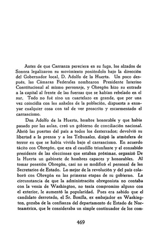 Antes de que Carranza pereciera en su fuga, los alzados de
Sonora legalizaron su movimiento poniendolo bajo la direccion
del Gobernador local, D. Adolfo de la Huerta. Un poco des-
pues, las Camaras Federales nombraron Presidente Interino
Constitucional al    mismo      personaje,    y Obregon hizo su entrada
a la capital         de las fuerzas que se habian rebelado en el
               al frente

sur,  Todo no fue sino un cuartelazo en grande, que por una
vez coincidia con los anhelos de la poblacion, dispuesta a ensa-
yar cualquier cosa con          tal   de ver proscrito y escarmentado   el

carrancismo.
      Don Adolfo de        la   Huerta, hombre honorable    y que habia
pasado por las aulas, creo un gobierno de conciliacion nacionaL
Abrio las puertas del pais a todos los desterrados; devolvio su
libertad a la prensa y a los Tribunales, disipo la atmosfera de
terror en que se habia vivido bajo el carrancismo. En acuerdo
tacito con Obregon, que era el caudillo triunfante y el consabido

presidente de las elecciones que estaban proximas, organize De
la Huerta un gabinete de hombres capaces y honorables*         Al
tomar posesion Obregon, casi no se modified el personal de los
Secretaries de Estado. Lo mejor de la revolucion y del pais cola-
boro con Obregon en las primeras etapas de su gobierno. La
circunstancia de que la adininistracion obregonista no contaba
con   la   venia de Washington, no tenia compromise alguno con
el exterior, le   aumento la popularidad. Pues era sabido que el
candidato derrotado, el Sr. Bonilla, ex embajador en Washing
ton, gozaba de la confianza del departamento de Estado de Nor-
teamerica, que le consideraba un simple continuador de los com*



                                        469
 