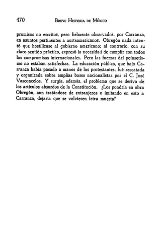 470                   BREVE HISTORIA DE MEXICO


promises no escritos, pero fielmente observados, por Carranza,
en asuntos pertinentes a norteamericanos. Obregon nada inten-
to que hostilizase al gobierno americano; al contrario, con su
claro sentido practice, expreso la necesidad de cumplir con todos
los   compromises internacionales. Pero   las fuerzas del poinsetis-
mo no  estaban satisfechas. La educacion publica, que bajo Ca-
rranza habia pasado a manos de los protestantes, fue rescatada
y organizada sobre amplias bases nacionalistas por el       C
                                                           Jose
Vasconcelos.    Y   surgla, ademas, elproblema que se deriva de
los articulos absurdos de la Constitucion. ^Los pondria en obra

Obregon, aim tratandose de extranjeros o imitando en esto a
Carranza, dejaria que se volviesen letra muerta?
 