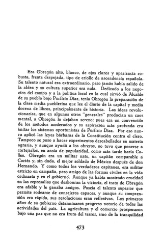 Era Obregon alto, bianco, de ojos claros
                                                 y apariencia ro-
busta, frente despejada, tipo de criollo de ascendencla
                                                        espanola.
Su talento natural era extraordinario,            habia salido de
                                          pero jamas
la aldea   y su cultura   superior era nula.
                                           Dedicado a los nego-
clos del   campo y a la   politica local en la cual sirvio
                                                       de Alcalde
de su pueblo bajo Porfirio Diaz, tenia
                                       Obregon la preparation de
la clase media pueblerina que lee el diario de la
                                                  capital y media
docena de libros, principalmente de historia. Las ideas revolu-
cionarias, que en algunos btros "generates"
                                               producian un caos
mental, a Obregon lo dejaban sereno; pues era un convencido
de los metodos moderados y su aspiration mas
                                                    profunda era
imitar los sistemas oportunistas de Porfirio Diaz. For
                                                         eso nun-
ca aplico las leyes barbaras de la Constitution contra el
                                                            clero,
Tampoco se puso a hacer experimentos descabellados en materia
agraria, y aunque ayudo a los obreros, no tuvo que ponerse a
cortejarlos, en ansia de popularidad, como mas tarde haria Ca-
lies. Obregon era un militar nato, un capitan comparable a
Cortes y, sin duda, el mejor soldado de Mexico
                                                  despues de don
Hernando. Y como todos los verdaderos capitanes, era militar
estricto en campana, pero amigo de las formas civiles en la vida
ordinaria  y en el gobierno. Aunque ya habia mostrado crueldad
en las represalias que deshonran la victoria, el trato de
                                                          Obregon
era afable y le ganaba amigos. Poseia el talento superior que
permite rodearse de consejeros capaces, y aunque su
                                                       compren-
sion era rapida, sus resoluciones eran reflexivas. Los
                                                       prinieros
anos de su gobierno determinarori
    i




                                   progreso notorio de todas las
actividades del pais.La agricultura y el comercio prosperaron
bajo una paz que no era fruto del terror, sino de la tranquilidad



                                 473
 
