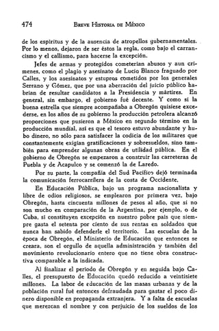 474                           BREVE HISTORIA DE MEXICO


de los espiritus y de la ausencia de atropellos gubernamen tales.
For lo menos, dejaron de ser estos la regla, como bajo el carran-
cismo    y    el callismo,     para hacerse   la excepcion.

           de armas y protegidos cometerian abuses y aun cri-
        Jefes
menes,  como el plagio y asesinato de Lucio Blanco fraguado por
Calles, y los asesinatos y estupros cometidos por los generales
Serrano y Gomez, que por una aberracion del juicio publico ha-
brian de resultar candidates a la Presidencia y martires.   En
general,  sin embargo, el gobierno fue decente. Y como si la
buena          que siempre acompanaba a Obregon quisiese exce~
             estrella
derse, en los anos de su gobierno la production petrolera alcanzo
proporciones que pusieron a Mexico en segundo termino en la
produccion mundial, asi es que el tesoro estuvo abundante y hu-
bo dinero, no                                de los militares que
                        solo para satisfacer la codicia
constantemente exigian gratificaciones y sobresueldos, sino tam-
bien para emprender algunas obras de utilidad publica. En el
gobierno de Obregon se empezaron a construir las carreteras de
Puebla y de Acapulco y se comenzo la de Laredo.
       Por su parte, la compania del Sud Pacifico dejo terminada
la   comunicacion ferrocarrilera de la costa de Occidente.
        En Educacion Publica, bajo un programa nacionalista y
libre de odios religiosos^ se emplearon por primera vez, bajo
Obregon, hasta cincuenta millones de pesos al ano, que si no
son mucho en comparacion de la Argentina, por ejemplo, o de
Cuba, si constituyen excepcion en nuestro pobre pais que siem
pre gasta el setenta por ciento de sus rentas en soldados que
nunca han sabido defenderle el territorio. Las escuelas de la
epoca de Obregon, el Ministerio de Educacion que entonces se
creara, son el orgullo de aquella administracion y tarabien del
movimiento revolucionario entero que no tiene obra construe-
tiva comparable a la indicada.

        finalizar el periodo de Obregon y en seguida bajo Ca-
        Al
lies,   presupuesto de Educacion quedo reducido a veintisiete
        el

millones. La labor de educacion de las masas urbanas y de la
poblacion rural fue entonces defraudada para gastar el poco di
nero disponible en propaganda extranjera.               Y
                                            a falta de escuelas
que merezcan            el   nombre y con perjuicio de      los sueldos   de   los
 