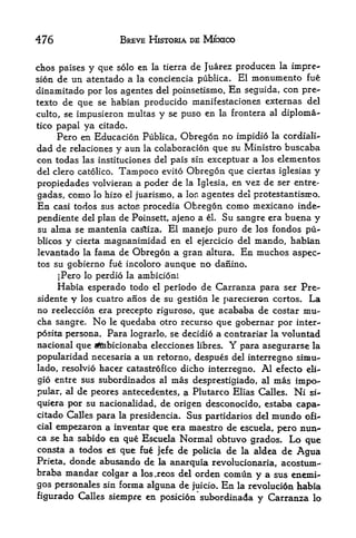 476                    BREVE HISTORIA DE MEXICO


dhtos palses   y que   solo en la tierra   de Juarez producen        la   i


sion de   un atentado a    la conciencia publica.          El   monumento     fue
dinamitado por los agentes del poinsetismo. En seguida, con pre-
texto de que se habian producido manifestaciones externas del
culto, se impusieron multas y se puso en la frontera al diploma-
tico papalya citado.
    Pero en Educacion Pufalica, Obregon no impidio la cordiali-
dad de relaciones y aun la colaboracion que su Ministro buscaba
con todas las instituciones del pals sin exceptuar a los elementos
del clero catolico.    Tampoco    evito   Obregon que       ciertas iglesias   y
propiedades volvieran a poder de          la Igksia,   en vez de ser entre-
gadas, como lo hizo el juarismo, a lor. agentes del protestantism o.
En casi todos sus actos procedia Obregon como mexicano inde-
pendiente del plan de Poinsett, ajeno a el. Su sangre era buena y
su alma se mantenia castiza. El manejo puro de los fondos pu~
blicos y cierta magnanimidad en el ejercicio del mando, habian
levantado la fama de Obregon a gran altura. En muchos aspec-
tos su gobierno fue incoloro aunque no dafiino,

     jPero lo perdio la ambicion!
     Habia esperado todo el periodo de Carranza para ser Pre-
sidente y los cuatro anos de su gestion le parecieron cortos. La
no reeleccion era precepto riguroso, que acababa de costar mu-
cha sangre. No le quedaba otro recurso que gobernar por inter-
posita persona. Para lograrlo, se decidio a contrariar la voluntad
nacional que afcibicionaba elecciones libres.          Y
                                                para asegurarse la
popularidad  necesaria a un retorno, despues del interregno simu-
lado, resolvio hacer catastrofico dicho interregno. Al efecto eli-
gio entre sus subordinados al   mas desprestigiado, al mas impo-
pular, al de peores antecedentes, a Plutarco Elias Calles* Ni si-
quiera por su nacionalidad, de origen desconocido, estaba capa-
citado Calles para la presidencia. Sus partidarios del mundo ofi^
cial emj>ezaron a inventar que era maestro de escuela,
                                                        pero nun^
ca se ha sabido en que Escuela Normal obtuvo grados* Lo
                                                              que
consta a todos es que fue jefe de policia de la aldea de Agua
Prieta, donde abusando de la anarquia revolucionaria, acostum^
braba mandar colgar a los.reos del orden comun y a sus enemi-
gos personales sin forma alguna de juicio. En la revolucidn habia
figurado Calles siempre en posicion subordinada y Carranza lo
 