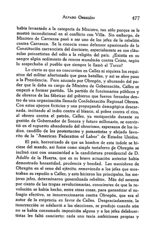 ALVARO OBREGON                           477

habia levantado a la categoria de
                                    Ministro, tan solo porque se le
mostro incondicional en el conflicto con Villa. Sin
                                                       embargo, de
Ministro de Carranza paso a ser uno de los
                                               jefes de la rebelion
contra Carranza. Se le conocia como defensor
                                                  apasionado de la
Constitution carrancista del diecisiete,
                                         especialmente en sus clau-
sulas poinsetistas del odio a la
                                 religion del pais. iExistia en su
sangre algun sedimento de rencor musulman contra Cristo,
                                                             segun
lo sospechaba el pueblo que
                              siempre le llamo el Turco?
      Lo         que no concurrian en Calles ni siquiera los requi-
           cierto es
sitos del militarafortunado que gana batallas, y asi se abre
                                                              paso
a la Presidencia. Pero azuzado
                                por Obregon, y abusando del po~
der que le daba su cargo de Ministro de
                                          Gobernacion, Calles se
empezo a formar partido. Un partido de funcionarios publicos y
de obreros de las fabricas del gobierno que fueron forzados den-
tro de una organization llamada Confederation
                                                 Regional Obrera,
Con  estos apoyos ficticios y una
                                  propaganda demagogica descar-
nada, incitando al indio contra el bianco, al pobre contra el rico,
al obrero contra el patron, Calles,
                                      ya enriquecido durante su
gestion de Gobernador de Sonora y futuro millonario, se convir-
tio en el supuesto abanderado del
                                   obrerismo, esperanza de los in-
dios, caudillo de los protestantes y poinsetistas
                                                  y ahijado favo-
rito de la "American Federation of Labor" de Estados
                                                          Unidos.
      El pais, horrorizado de que un hombre de esta indole se hi-
ciese del   mando,     asi fuese   como simple   testaferro   de Obregon se
incline casi con       unanimidad a
                                  candidatura presidential de D,
                                      la
Adolfo de la Huerta, que en su breve actuation anterior habia
demostrado honestidad, prudencia y bondad. Las maniobras de
Obregon en el seno del ejercito, removiendo a los jefes que mos-
traban su repudio a Calles, y esto hicieron los principales, los me-
jores jefes, determinaron generalizada rebelion, Mas del sesenra
por ciento de las tropas revolucionarias, conscientes de que la re
volution se habia hecho, entre otras cosas, para garantizar el su-
fragio efectivo, se insurreccionaron contra Obregon, que era eJ
autor de la exigencia en favor de Calles.
                                             Desgraciadamente, la
insurrection se adelanto a las elecciones, se
                                              produjo cuando aun
no se habia consumado imposicion alguna y a IPS jefes delahuer-
tistas les falto concierto; cada uno tenia ambiciones
                                                         propias y
 