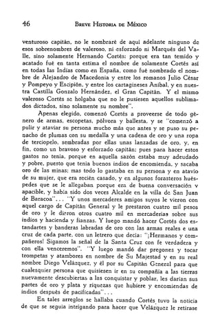 46                            BREVE HISTORIA DE MEXICO


venturoso capitan, no le nombrare de aqui adelante ninguno de
esos sobrenombres de valeroso, ni esforzado ni Marques del Va-
lie, sino solamente Hernando Cortes; porque era tan temido y

acatado fue en tanta estima el nombre de solamente Cortes asl
en todas las Indias como en Espana, como fue nombrado el nom
bre de Alejandro de Macedonia y entre los romanos Julio Cesar
y Pompeyo y Escipion, y entre  los cartagineses Anibal, y en nues-
tra Castilla Gonzalo Hernandez, el Gran Capitan. Y el mismo
valeroso Cortes se holgaba que no le pusiesen aquellos sublima"
dos dictados, sino solamente su nombre'                    '.



      Apenas elegido, comenzo Cortes a proveerse de todo ge-
nero de armas, escopetas, polvora y ballesta, y se "comenzo a
pulir y ataviar su persona mucho mas que antes y se puso su pe-
nacho de plumas con su medalla y una cadena de oro y una ropa
de terciopelo, sembradas por ellas unas lanzadas de oro, y, en
fin, como un bravoso y esforzado capitan; pues para hacer estos

gastos no tenia, porque en aquella sazon estaba muy adeudado
y pobre, puesto que tenia buenos indios de encomienda, y sacaba
oro de las minas; mas todo lo gastaba en su persona y en atavio
de su mujer, que era recien casado, y en algunos forasteros hues-
pedes que se        le allegaban
                                 porque era de buena conversation v
apacible,    y   habia sido dos veces Alcalde en la villa dc San Juan
de Baracoa"..    Y unos mercaderes amigos suyos le vieron con
                    .
                        4<




aquel cargo de Capitan General y le prestaron cuatro mil pesos
de oro y le dieron otros cuatro mil en mercaderias sobre sus
indios y hacienda y fianzas.              Y
                               luego mando hacer Cortes dos es-
tandartes y banderas labradas de oro con las armas reales e una
cruz de cada parte, con un letrero que decia:              com- "[Hermanos y
pafieros!    Sigamos                     de
                              Santa Cruz con fe verdadera y
                             la seiial         la
con ella venceremos". "Y luego mando dar
                                           pregones y tocar
trompetas y atambores en nombre de Su Majestad y en su real
nombre Diego Velazquez, y                 el       por su Capitan General para que
cualesquier persona que quisiesen ir en su compania a las tierras
nuevamente descubiertas a las conquistar y poblar, les darian sus
partes de oro y plata y .rique^as que hubiere y encomiendas de
indios despues de pacificadas"                 .   .   .



        En   tales arreglos se hallaba
                                  cuando Cortes tuvo                     la   noticia
de que se seguia intrigando para hacer que                              le retirase
                                           Velazquez
 
