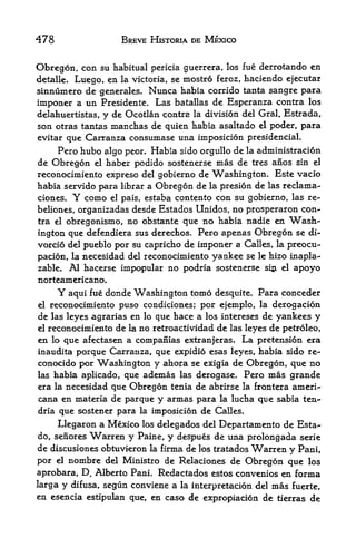 478                    BREVE HISTORIA DE MEXICO


Obregon, con su habitual    pericia guerrera, los hie derrotando en
detalle. Luego,  en la victoria, se mostro feroz, haciendo ejecutar
sinnumero de generates. Nunca habia corrido tanta sangre para
imponer a un Presidente. Las batallas de Esperanza contra los
delahuertistas, y de Ocotlan contra la division del Gral. Estrada,
son otras tantas manchas de quien habia asaltado el poder, para
evitar que Carranza consumase una imposicion presidenciaL
     Pero hubo algo peor. Habia sido orgullo de la administracion
de Obregon el haber podido sostenerse mas de tres anos sin el
reconocimiento expreso del gobierno de Washington. Este vacio
habia servido para librar a Obregon de la presion de las reclama-
ciones. Y como el pais, estaba contento con su gobierno, las re-
beliones, organizadas desde Estados Unidos, no prosperaron con
tra el obregonismo, no obstante que no habia nadie en ^Wash

ington que defendiera sus derechos. Pero apenas Obregon se di-
vorcio del pueblo por su capricho de imponer a Calles, la preocu-
pacion, la necesidad del reconocimiento yankee se le hizo inapla-
zable. Al hacerse impopular no podria sostenerse sin el apoyo
norteamericano.
      Y aqui fue donde Washington tomo desquite*        Para conceder
el reconocimiento puso condiciones; por ejemplo, la derogacion
de las leyes agrarias en lo que hace a los intereses de yankees y
el reconocimiento de la no retroactividad de las leyes de petroleo,

en lo que afectasen a companias extranjeras. La pretension era
inaudita porque Carranza, que expidio esas leyes, habia sido re-
conocido por Washington y ahora se exigia de Obregon, que no
las habia aplicado, que ademas las derogase. Pero mas grande
era la necesidad que Obregon tenia de abrirse la frontera ameri-
cana en materia de parque y armas para la lucha que sabia ten-
dria que sostener para la imposicion de Calles.

      Llegaron a Mexico los delegados del Departamento de Esta-
do, senores   Warren y     Paine,   y despues de una prolongada serie
de discusiones obtuvieron    la   firma de los tratados Wcirren y Pani,
por   el   nombre   del Ministro de Relaciones    de Obregon que los
aprobara, D. Alberto PanL Redactados estos convenios en forma
larga y difusa, segun conviene a la interpretacion del mas fuerte,
en esencia estipulan que* en caso de expropiacion de tierras de
 
