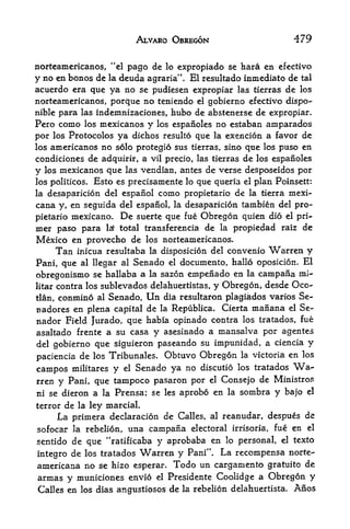 ALVARO OBREGON                           479

norteamericanos, "el pago de lo expropiado se hara en efectivo
y no en bonos de la deuda agraria". El resultado inmediato de tal
acuerdo era que ya no se pudiesen expropiar las tierras de los
norteamericanos, porque no teniendo    el gobierno efectivo dispo-

nible para las indemnizaciones, hubo   de abstenerse de expropiar.
Pero como los mexicanos y los espanoles no estaban amparados
por los Protocolos ya dichos resulto que la exencion a favor de
los americanos no solo protegio sus tierras sino que los puso en
                                                  ,



condiciones de adquirir, a vil precio, las tierras de los espanoles
y los mexicanos que las vendian, antes de verse desposeidos por
los politicos. Esto es precisamente lo que queria el plan Poinsett:
la desaparicion del espanol como propietario de la tierra mexi-
cana y, en seguida del espanol, la desaparicion tambien del pro
pietario mexicano.    De   suerte que fue    Obregon quien    dio el pri
mer paso para      lax total transferencia   de   la   propiedad raiz de
Mexico en provecho de        los norteamericanos.
         inicua resultaba la disposicion del convenio Warren y
        Tan
Pani, que al llegar al Senado el documento, hallo oposicion. El
obregonismo se hallaba a la sazon empenado en la cainpana mi-
litar   contra los sublevados delahuertistas, y Obregon, desde Oco-
tlan,   conmino al Senado. Un dia resultaron plagiados varios Se-
nadores en plena capital de la Republica. Cierta manana el Se-
nador Field Jurado, que habia opinado contra los tratados, fue
asaltado frente a su casa y asesinado a mansalva por agentes
del gobierno que siguieron paseando su impunidad, a ciencia y

paciencia de los Tribunales. Obtuvo Obregon la victoria
                                                        en los
campos militares y el Senado ya no discutio los tratados            Wa
rren y Pani, que tampoco pasaron por el Consejo de Ministros
ni se dieron a la Prensa; se les aprobo en la sombra y bajo el
terror de la ley marcial.
        La primera declaracion de   Calles, al reanudar, despues       de
sofocar la rebelion, una campaiia electoral irrisoria, fue en          el

sentido de que '*ratificaba y aprobaba en lo personal, el texto
integro de los tratados Warren y Pani". La recompensa norte-
americana no se hizo esperar. Todo un cargamento gratuito de
armas y municiones envio el Presidente Coolidge a Obregon y
Calles en los dias angustiosos de la rebelion delahuertista* Anos
 