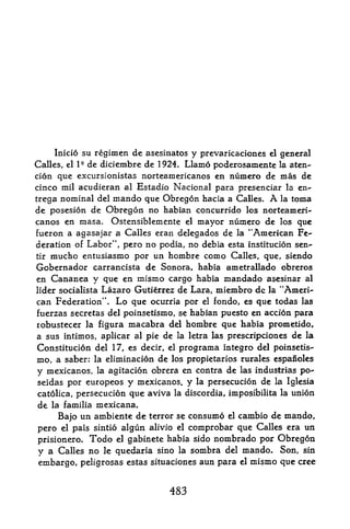 Inicio su regimen de asesinatos y prevaricaciones el general
Calles,el   de diciembre de 1924. Llamo poderosamente la aten-
            I 9

cion que excursionistas norteamericanos en nurnero de mas de
cinco mil acudieran al Estadio Nacional para presenciar la en-
trega nominal del mando que Obregon hacia a Calles* A la toma
de posesion de Obregon no habian concurrido los norteameri
canos en masa, Ostensiblemente el mayor numero de los que
fueron a agasajar a Calles eran delegados de la ''American Fe
deration of Labor", pero no podia, no debia esta institucion sen-
tir mucho entusiasmo por un hombre como Calles, que, siendo

Gobernador carrancista de Sonora* habia ametrallado obreros
en Cananea y que en mismo cargo habia mandado asesinar al
lider socialista Lazaro Gutierrez de Lara, miembro dc la "Ameri
can Federation". Lo que ocurria por el fondo, es que todas las
fuerzas secretas del poinsetismo, se habian puesto en accion para
robustecer }a figura macabra del hombre que habia prometido,
a sus intimos, aplicar al pie de la letra las prescripciones de la
Constitucion del 17, es decir, el programa integro del poinsetis
mo, a saber: la eliminacion de los propietarios rurales espanoles
y mexicanos, la agitacion obrera en contra de las industrias po-
seidas por europeos   y mexicanos. y la persecucion de la Iglesia
catolica, persecucion que aviva la discordia, imposibilita la union
de la familia mexicana.
     Bajo un ambiente de terror se consumo el cambio de mando,
pero el pais sintio algun alivio el comprobar que Calles era un
prisionero. Todo el gabinete habia sido nombrado por Obregon
y a Calles no le quedaria sino la sombra del mando. Son, sin
embargo, peligrosas estas situaciones aun para el rnismo que cree


                               483
 