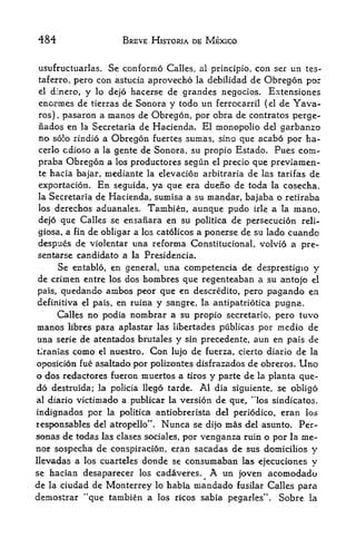484                  BREVE HISTORIA DE MEXICO


usufructuaries.   Se conformo Calles, al principle, con ser un tes-
taferro, pero  con astucia aprovecho la debilidad de Obregon por
el dinero, y lo dejo hacerse de grandes negocios. Extensiones

enormes de tierras de Sonora y todo un ferrocarrfl (el de Yava-
ros), pasaron a manos de Obregon, por obra de contratos perge-
nados en la Secretaria de Hacienda. El monopolio del garbanzo
no solo rindio a Obregon fuertes sumas, sino que acabo por ha-
cerlo cdioso a la gente de Sonora, su propio Estado. Pues com-
praba Obregon a los productores segun el precio que previamen-
te hacia bajar, mediante la elevacion arbitraria de las tarifas de

exportacion. En seguida, ya que era dueiio de toda la cosecha,
la Secretaria de Hacienda, sumisa a su mandar, bajaba o retiraba
los derechos aduanales. Tambien, aunque pudo irle a la mano,

dejo que Calles se ensanara en su politica de persecucion reli-
giosa, a fin de obligar a los catolicos a ponerse de su lado cuando
despues de violentar una reforma Constitucional, volvio a pre-
sentarse candidato a la Presidencia,
     Se entablo, en general, una competencia de desprestigio y
de crimen entre los dos hombres que regenteaban a su an tojo el
pais, quedando ambos peor que en descredito, pero pagando en
definitiva el pais, en ruinay sangre, la antipatriotica pugna.
      Callesno podia nombrar a su propio secretario, pero tuvo
manos libres para aplastar las libertades piiblicas por inedio de
una serie de atentados brutales y sin precedente, aun en pais de
tlranias como el nuestro. Con lujo de fuerza, cierto diario de la

oposicion fue asaltado por polizontes disfrazados de obreros. Uno
o dos redactor es fueron muertos a tiros y parte de la planta que-
do destruida; la policia llego tarde. Al dia siguiente, se obligo
al diario victimado a publlcar la version de que, ''los sindicatos,

indignados por    la politica antiobrerista del periodico,      eran los
responsables del atropello**.   Nunca   se dijo   mas         Per-
                                                        del asunto.
sonas de todas las clases sociales, por venganza ruin o por la me-
nor sospecha de conspiracion, eran sacadas de sus domicilios y
llevadas a los cuarteles donde se   consumaban las ejecuciones y
se hacian desaparecer los cadaveres.     A un joven acomodado
de la ciudad de Monterrey lo habia rnandado fusilar Calles para
demostrar "que tambien a los ricos sabia pegarles". Sobre la
 