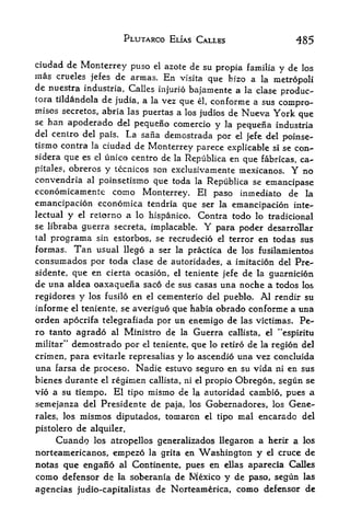 PLUTARCO ELIAS CALLES                   485

ciudad de Monterrey puso el azote de su
                                            propia famiiia y de los
mas   crueles jefes de armas. En visita
                                          que bizo a la metropoli
de nuestra industria, Calles injurio
                                     bajamente a la clase produc-
tora tildandola de judia, a la vez
                                   que el, conforme a sus compro
mises secretos, abria las puertas a los judios de Nueva York
                                                                que
se han apoderado del pequeno comercio
                                            y la pequena industria
del centro del pais. La sana demostrada
                                            por el jefe del poinse-
tismo contra la ciudad de Monterrey parece explicable si se con-
sidera que es el unico centro de la Republica en
                                                  que fabricas, ca-
pitales, obreros y tecnicos son exclusivamente mexicanos. Y no
convendria al poinsetismo que toda la Republica se
                                                        emancipase
economicamente como Monterrey. El paso inmediato de la
emancipacion economica tendria que ser la emancipacion inte-
lectual y el retorno a lo hispanico. Contra todo lo tradicional
se libraba guerra secreta, implacable.     Y
                                         para poder desarrollar
tal programa sin estorbos, se recrudecio el terror en todas sus
formas.     Tan
              usual llego a ser la practica de los fusilamientos
consumados por toda   clase de autoridades, a imitacion del Pre-
sidente, que en cierta ocasion, el teniente jefe de la guarnicion
de una aldea oaxaquena saco de sus casas una noche a todos los
regidores y los fusilo en el cementerio del pueblo. Al rendir su
informe el teniente, se averiguo que habia obrado conforme a una
orden apocrifa telegrafiada por un enemigo de las victimas* Pe-
ro tanto agrado al Ministro de la Guerra callista, el "espiritu
        demostrado por el teniente, que lo retiro de la region del
militar*'

crimen, para evitarle represalias y lo ascendio una vez concluida
una farsa de proceso. Nadie estuvo seguro en su vida ni en sus
bienes durante el regimen callista, ni el propio Obregon, segun se
vio a su tiempo. El tipo mismo de la autoridad cambio, pues a
semejanza del Presidente de paja, los Gobernadores, los Gene-
rales, los   mismos diputados, tomarcn     el tipo   mal encarado   del

pistolero de   alquiler.
      Cuando                                    a herir a los
                  los atropellos generalizados llegaron

norteamericanos, empezo la grita en Vashington y el cruce de
notas que engano al Continente, pues en ellas aparecia Calles
como defensor de                de Mexico y de paso, segun las
                       la soberania

agencias judio-capitalistas de Norteamerica, como defensor de
 