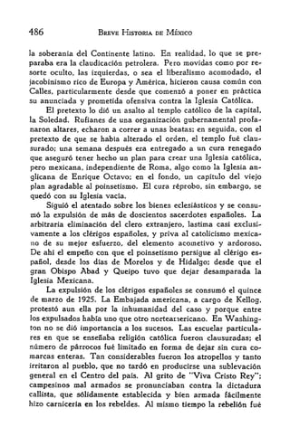 486                  BREVE HISTORIA DE MEXICO


la   soberania del Continente latino.     En
                                          realidad, lo que se pre-
paraba era   la claudicacion petrolera.Pero movidas como por re-
sorte oculto, las izquierdas, o sea el liberalismo acomodado, el
jacobinismo rico de Europa y America, hicieron causa comun con
Calles, particularmente desde que comenzo a poner en practica
su anunciada y prometida ofensiva contra la Iglesia Catolica,
     El pretexto lo dio un asalto al templo catolico de la capital,
la Soledad. Rufianes de una organizacion gubernamental profa-
naron altares, echaron a correr a unas beatas; en seguida, con el
pretexto de que se habia alterado el orden, el templo fue clau-
surado; una semana despues era entregado a un cura renegado
que aseguro tener hecho un plan para crear una Iglesia catolica,
pero mexicana, independiente de Roma, algo como la Iglesia an-
glicana de Enrique Octavo; en el fondo, un capitulo del viejo
plan agradable al poinsetismo. El cura reprobo, sin embargo, se
quedo con su Iglesia vacia.
     Siguio el atentado sobre los bienes eclesiasticos y se consu-
mo la expulsion de mas de doscientos sacerdotes espanoles. La
arbitraria eliminacion del clero extranjero, lastima casi exclusi-
vamente a los clerigos espanoles, y priva al catolicismo mexica-
no de su mejor esfuerzo, del elemento acoinetivo y ardoroso.
De ahi el empeno con que el poinsetismo persigue al clerigo es^
panol, desde los dias de Morelos y de Hidalgo; desde que el
gran Obispo Abad y Queipo tuvo que dejar desamparada la
Iglesia Mexicana,
     La expulsion de los clerigos espanoles se consumo el quince
cle marzo de 1925. La Embajada americana, a cargo de
                                                         Kellog,
protesto aun ella por la inhumanidad del caso y porque entre
los expulsados habia uno que otro norteariericano. En Washing
ton no se dio importancia a los sucesos. Las escuelas particula-
res en que se ensenaba religion catolica fueron clausuradas; el
numero de parrocos fue limitado en forma de dejar sin cura co-
marcas enteras. Tan considerables fueron los atropellos y tanto
irritaron al pueblo, que no tardo en producirse una sublevacion
general en el Centro del pais. Al grito de "Viva Cristo Rey";
campesinos mal armados se pronunciaban contra la dictadura
callista, que solidamente establecida y bien armada facilmente
hizo carniceria en los rebeldes. Al mismo tiempo la rebelion fue
 
