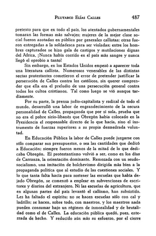 PLUTARCO ELIAS CALLES                   487

pretexto para que en todo   el pais, los atentados gubernamentales

tomaran   lasformas mas salvajes; mujeres de la mejor clase so
cial fueron azotadas en publico por generales callistas; otras fue-
ron entregadas a la soldadesca para ser violadas; entre los hom~
bres capturados se hizo gala de castigos y niutilaciones dignas
del Africa. jNunca habia corrido en el pais mas sangre y nunca
Hego el oprobio a tanto!
     Sin embargo, en los Estados Unidos empezo a aparecer toda
una literatura callista. Numerosos venerables de las distintas
sectas protestantes cometieron el error de pretender justificar la
persecucion de Calles contra los catolicos, sin querer compren-
der que ella era el preludio de una persecucion general contra
todos los cultos cristianos. Tal como luego se vio aunque tar-
diamente.
    Por su parte, la prensa judio-capitalista y radical de todo el
mundo, desarrollo una labor de engrandecimiento de la oscura
personalidad de Calles, propaganda que por si sola, prueba que
no era el pobre sirioJibanes que Obregon habia colocado en la
Presidencia el responsable directo de lo que hacia, sino el ins-
trumento de fuerzas superiores a su propia desmedrada volun-
tad.
       En EducacionPublica la labor de Calles puede juzgarse con
solo comparar sus presupuestos, o sea las cantidades que dedico
a Educacion; siempre fueron menos de la mitad de lo que dedi-
caba Obregon. El protestantism volvio a ser, como en los dias
de Carranza, la orientacion dominante. Remozada con un seudo-
socialismo, una imitacion de bolchevismo dirigida mas bien a la
propaganda politica que al estudio de las cuestiones sociales. Y
lo que tanta falta hacia para sostener las escuelas que habia de-

jado Obregon, se comenzo a emplear en subvenciones de escri-
tores y diarios del extranjero. Ni las escuelas de agriculture, que
en algunas paries del pais levanto el callismo, han subsistido.
Les ha faltado el espiritu; no se hacen escuelas solo con cal y
ladrillo; se hacen, sobre todo, con niaestros, y los maestros nada

pueden consumar bajo un regimen de inmoralidad y de brutali-
dad como el de Calles. La educacion publica quedo, pues, ente-
rrada de hecho. Y reducido aun mas su esfuerzo, por el cierre
 