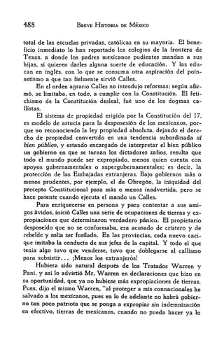 488                     BREVE HISTORIA BE MEXICO


total     las cscuelas privadas, catolicas en su mayoria. El bene-
         de
ficio inmediato lo ban reportado los colegios de la frontera de
Texas, a donde los padres mexicanos pudientes mandan a sus
hijas, si quieren darles alguna suerte de educacion.        Y
                                                          las edu-
can en ingles, con lo que se consuma otra aspiracion del poin-
setismo a que tan fielmente sirvio Calles,
     En el orden agrario Calles no introdujo reformas; segun afir-
m6 se limitaba, en todo, a cumplir con la Constitucion. El feti-
     7



chismo de     la Constitucion desleal, fue   imo de   los   dogmas ca-
llistas.

      El sistema dc propiedad erigido por la Constitucion del 17,
es  modelo de astucia para la desposesion de los mexicanos, por-
que no reconociendo la ley propiedad absoluta, dejando el dere-
cho de propiedad convertido en una tendencia subordinada al
bien publico, y estando encargado de interpretar el bien publico
un gobierno en que se turnan los dictadores zafios, resulta que
todo el mundo puede ser expropiado, menos quien cuenta con
apoyos gubernamen tales o supergubernamen tales; es deck, la
proteccion de las Embajadas extranjeras. Bajo gobiernos mas o
menos prudentes, por ejemplo, el de Obregon, la iniquidad del
precepto Constitucional pasa mas o menos inadvertida, pero se
hace patente cuando ejecuta el mando un Calles.
      Para enriquecerse en persona y para contentar a sus ami-
gos avidos, inicio Calles una serie de ocupaciones de tierras y ex-
propiaciones que determinaron verdadero panico. El propietario
desposeido que no se conformaba, era acusado de cristero y de
r ebelde y solia ser fusilado. En las provincias, cada nuevo caci

que imitaba la conducta de sus jefes de la capital. Y todo el que
tenia algo tuvo    que venderse,   tttvo
                                    que doblegarse al callismo
para subsistir... Menos I<^ extranjeros!
                    ]


     Hubiera sido natural despues de los Tratados Warren y
Pani, y asi lo advirtio Mr* Warren en declaraciones que hizo en
su oportttnidad, que ya no hubiese mas expropiaciones de tierras.
Pues, dijo el mismo Warren, *'al proteger a mis connacionales he
saivado a los mexicanos, pues en lo de adelante no habra gobier
no tan poco patriota qtte se ponga a expropiar sin indemnizacion
en efectivo, tierras de mexicanos, cuando no pueda hacer
                                                           ya lo
 