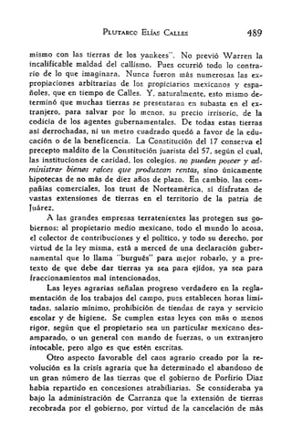 PLUTARCC ELIAS CALLES                          489

mismo con       las tierras   de   los yankees".   No   previo    Warren   la
incalificablc   maldad    del callismo.
                                     Pues ccurrio todo lo contra-
rio de lo que imaginara. Nunca fueron inas numerosas las ex-

propiaciones arbitrarias de los propictarios mexicanos y espa-
noles, que en tiempo de Calles. Y, naturalmente, esto mismo de
termine que muchas tierras se presentaran en subasta en el ex-
tranjero, para salvar por lo mcnos, su precio irrisoric, de la
codicia de los agentes gubernamentales. De todas estas tierras
asi derrochadas, ni un metro cuadrado quedo a favor de la edu-
cacion o de la beneficencia. La Ccnstitucion del 17 conserva el
precepto maldito de la Constitucion juarista del 57, segun cl cual,
las instituciones de caridad, los colegios, no pueden
                                                      j?oseer y od-
ministrar bienes raices que produzcan rentas, sino unicamente
hipotecas de no mas de diez afios de plazo. En carnbio, las com-
paiiias comerciales, los trust de Norteamerica, si disfrutan de
vastas extensiones de tierras en el territorio de la patria dc
Juarez.
     A    las
            grandes empresas terratenientes las protegen sus go-
biernos; al propietario medio mexicano, todo el mundo lo acosa,
el colector de contribuciones y el politico, y todo su derecho, por

virtud de la ley misma, esta a merced de una declaracion guber-
namental que lo llama "burgues" para mejor robarlo, y a pre*-
texto de que debe dar tierras ya sea para ejidos,                ya sea para
fraccionamientos mal intencionados.
     Las leyes agrarias sefialan progreso verdadero en la regla-
mentacion de los trabajos del campo, pues establecen horas limi-
tadas, salario minimo, prohibicion de tiendas de raya y servicio
escolar y de higiene. Se cumplen estas leyes con mas o menos
rigor, segun que el propietario sea un particular mexicano des^
amparado, o un general con mando de fuerzas, o un extranjero
intocable, pero algo es  que esten escritas.
     Otro aspecto favorable del caos agrario creado por la re-
volucion es la crisis agraria que ha determinado el abandono de
un gran numero de las tierras que el gobierno de Porfirio Diaz
habia repartido en concesiones atrabiliarias. Se consideraba ya
bajo la administracion de Carranza que la extension de tierras
recobrada por el gobierno, por virtud de la cancelacion de rnas
 