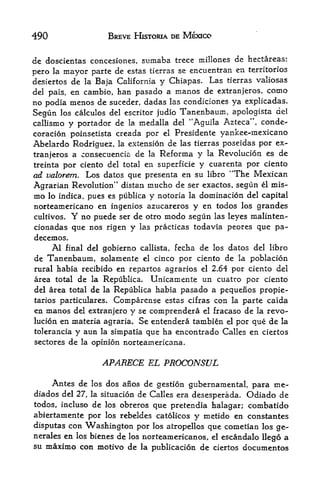490                 BREVE HISTORIA DE MEXICO


de doscientas concesiones, sumaba trece millones de hectareas:
pero la mayor parte de estas tierras se encuentran en territories
desiertos de la Baja California y Chiapas. Las tierras valiosas
del pais, en cambio, han pasado a manos de extranjeros, como
no podia menos de suceder, dadas las condiciones ya explicadas.
Segun   los calculos del escritor judio   Tanenbaum, apologista   del
callismo y portador de la medalla del "Aguila Azteca", conde-
coracion poinsetista creada por el Presidente yankee-niexicano
Abelardo Rodriguez, la extension de las tierras poseidas por ex-
tranjeros a consecuencia de la Reforma y la Revolucion es de
treinta por ciento del total en superficie y cuarenta por ciento
ad valorem. Los datos que presenta en su libro "The Mexican
Agrarian Revolution*' distan mucho de ser exactos, segun el mis-
mo lo indica, pues es publica y notoria la dominacion del capital
norteamericano en ingenios azucareros y en todos los grandes
cultivos. Y no puede ser de otro modo segun las leyes malinten-
cionadas que nos rigen y las practicas todavia peores que pa-
decemos.
     Al final del gobierno callista, fecha de los datos del libro
de Tanenbaum, solamente el cinco por ciento de la poblacion
rural habia recibido en repartos agrarios el 2.64 por ciento del
area total de la Republica. Unicamente un cuatro por ciento
del area total de la Republica habia pasado a pequenos propie-
tarios particulares. Comparense estas cifras con la parte caida
en manos del extranjero y se comprendera el fracaso de la revo-
lucion en materia agraria. Se entendera tambien el por que de la
tolerancia y aun la simpatia que ha encontrado Calles en ciertos
sectores de la opinion nor team ericana.


                   APARECE EL PROCONSUL

     Antes de los dos anos de gestion gubernainental, para ine-
diados del 27, la situacion de Calles era desesperada. Odiado de
todos, incluso de los obreros que pretendia halagar; combatido
abiertamente por los rebeldes catolicos   y metido en constantes
disputas con Washington por los atropellos que cometian los ge-
nerales en los bienes de los norteamericanos, el escandalo Ilego a
su maximo con motivo de la publicacion de ciertos documentos
 