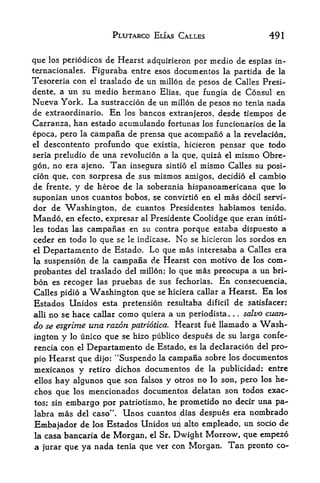PLUTARCO EUAS CALLES                 491


que los periodicos de Hearst adquirieron por medio de espias in-
ternacionales. Figuraba entre esos documcntos la partida de la
Tesoreria con  el traslado de un millon de pesos de Calles Presi-

dente, a  un su medio hermano Elias, que fungia de Consul en
Nueva York. La sustraccion de un millon de pesos no tenia nada
de extraordinario. En los bancos extranjeros, desde tiempos de
Carranza, han estado acuinulando fortunas los funcionarios de la
epoca, pero la campana de prensa que acompano a la revelacion,
el descontento prof undo que exist ia, hicieron pensar que todo
seria preludio de una revolution a la que, quiza el mismo Obre-

gon, no era ajeno. Tan insegura sintio el mismo Calles su posi-
cion que, con sorpresa de sus mismos amigos, decidio el cambio
de frente, y de heroe de la soberania hispanoamericana que lo
suponian unos cuantos bobos, se convirtio en el mas docil servi-
dor de Washington, de cuantos Presidentes habiamos tenido.
Mando, en                                Coolidge que eran inuti-
              efecto, expresar al Presidente
les todas las campanas en su contra porque estaba dispuesto a
ceder en todo lo que se le indicase. No se hlcieron los sordos en
el Departamento de Estado* Lo que mas interesaba a Calles era

la suspension de la campana de Hearst con motivo de los com-

probantes del traslado del millon; lo que mas preocupa a un bri-
bon es recoger las pruebas de sus fechorias. En consecuencia,
Calles pidio a Washington que se hiciera callar a Hearst, En los
Estados Unidos esta pretension resultaba dificil de satisfacer;
aliino se hace callar como quiera a un periodista. . salvo cuan<-
                                                       .




do se esgrime una razon patriotica. Hearst fue llamado a Wash
ington y lo unico que se hizo publico despues de su larga confe-
rencia con el Departamento de Estado, es la declaracion del pro-
pio Hearst que dijo: ^Suspendo la campana sobre los documentos
mexicanos y retiro dichos documentos de la publicidad; entre
ellos hay algunos que son falsos y otros no lo son, pero los he-
chos que los mencionados documentos delatan son todos exac-
tos; sin embargo por patriotismo, he prometido no decir una pa-*
labra mas del caso". Unos cuantos dias despues era nombrado
Embajador de los Estados Unidos UI]L alto empleado, un socio de
la casa bancaria    de Morgan, el Sr. Dwight Morrow, que empezo
a   jurar   que ya nada tenia que ver con Morgan. Tan pronto co-
 