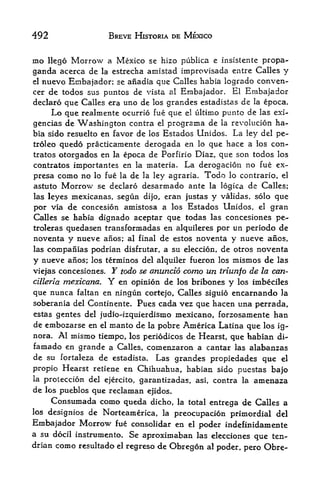 492                       BREVE HISTORIA DE MEXICO


mo    llego   Morrow
                   a Mexico se hizo pubiica e insistente propa
ganda acerca de     estrecha amistad improvisada entre Calles y
                     la
el nuevo Einbajador; se anadia que Calles habia logrado conven-

cer de todos sus puntos de vista al Embajador. El Embajador
declaro que Calles era uno de los grandes estadistas de la epoca.
     Lo que realmente ocurrio fue que el ultimo punto de las exi-
gencias de Washington contra el programa de la revolucion ha
bia sido resuelto en favor de ios Estados Unidos.              La    ley del pe~
troleo   quedo practicamente derogada en          lo     que hace a       los   con-
tratos otorgados en la epoca de Porfirio Diaz, que son todos los
contratos importantes en la materia. La derogacion no fue ex-
presa    como no   lo fue la   de   la ley agraria.   Todo    lo contrario, el
astuto   Morrow    se declaro       desarmado ante       la logica   de Calles;
las leyes mexicanas, segun dijo, eran justas y validas, solo que
por  via de concesion amistosa a los Estados Unidos el gran           f




Calles se habia dignado aceptar que todas las concesiones pe-
troleras  quedasen transformadas en alquileres por un periodo de
noventa y nueve anos; al final de estos noventa y nueve anos,
las companias podrian disfrutar, a su eleccion, de otros noventa

y nueve anos; los terminos del alquiler fueron los mismos de las
viejas concesiones. Y todo se anuncio como un triunfo de la can-
cilleria mexicana. Y en opinion de los bribones y los imbeciles

que nunca faltan en ningun cortejo, Calles siguio encarnando la
soberania del Continente* Pues cada vez que hacen una perrada,
estas gentes del judio-izquierdismo mexicano, forzosamente                      han
de embozarse en el manto de la pobre America Latina que los ig-
nora. Al inismo tiempo, los periodicos de Hearst, que habian di-
famado en grande a Calles, comenzaron a cantar las alabanzas
de su fortaleza de estadista. Las grandes propiedades que el
propio Hearst retiene en Chihuahua, habian sido pucstas bajo
la   proteccion del ejercito, garantizadas,       asi,   contra la        amenaza
de los pueblos que reclaman          ejidos.
      Consumada como queda            dicho, la total entrega    de Calles a
los designios    de Norteamerica,        la
                                          preocupacion primordial del
Embajador Morrow           fue consolidar en el poder indefinidamente
a su docil instrumento. Se aproximaban las elecciones
                                                       que ten-
drian como resultado el regreso de Obregon al poder,
                                                     pero Obre-
 