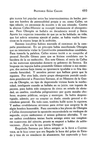PLUTARCO ELIAS CALLES                  493

gon nunca fue popular entre los intervencionistas de hecho, por-
que era hombre de personalidad propia y no, como Calles, un
tipo odiado, un personaje de ocasion y de uso coinodo. Contra
la alianza Calles-Morrow se insurgio timidamente el obregonis-
mo. Pero Obreg6n se hailaba en decadencia moral y fisica.
Aparte Ics negocios inmorales de que ya se ha hablado, sti vida,
que fue sobria mientras ejercio el poder, se habia vuelto licen-
ciosa en la espera larga de la ambicion.
     Sucesos inauditos habian marcado el comienzo de la cam-
pana presidencial. En un principle habia manifestado Obregon
que no intentaria violar la Conslitucion presentandose candidate.
Para tomarle la palabra, Calles mismo incito a su compiche el
general Arnulfo Gomez para que se hiciese candidato con la
bandera de la no reeleccion. Era este Gomez, el socio de Calles
en las matanzas ejecutadas durante su gobierno de Sonora. En
lenguaje sin tapujos habia prometido Gomez colocar a sus enemi-
gos, dos metros bajo tierra; su ignorancia igualaba a su fria des-
carada ferocidad,      Y
                       asombra pensar que hallase gente que lo
siguiera.                cierto grupo obregonista postulo candi
              Por otro lado,
dato presidencial a Francisco Serrano, el ex Ministro de la Gue-
rra de Obregon, un tipo de degenerado vicioso hasta la morbo-
sidad, inteligente cuando se hailaba en su juicio, con ingenio de
payaso, pues habia sido comparsa de circo; en estado de ebrie-
dad, en cambio, resultaba peligrosisimo; por gusto mataba cho-
feres, mujeres publicas, arnigos y enemigos. Se habia despres-

tigiado, ademas, por no aceptar un duelo, siendo general o di-
ciendose general. En todo caso, tambien hallo quien lo siguiera.
Y ambas candidaturas sirvieron para evitar que surgiese la de
algun hombre honorable. Pues convenia a los planes de Obregon
y Calles desconceptuar la oposicion encarnandola en verdugos
                                                              de
segunda, cuyas ambiciones el mismo gobierno alentaba,
                                                           Yco-
rno ambos candidates tenian fuerte arraigo entre &us congene-
res numerosos del ejercito, pronto se empezo a hablar de suble-
vaciones,  ]Esto era lo que queria Obregon!
     Enganado Serrano por falsos amigos, se le I!ev6 a Cuerna-
vaca, se le hizo creer que era llegada la hora del golpe de Esta
do y   tras   de un simulacro de alzamiento, fue capturado y   fusi-
 