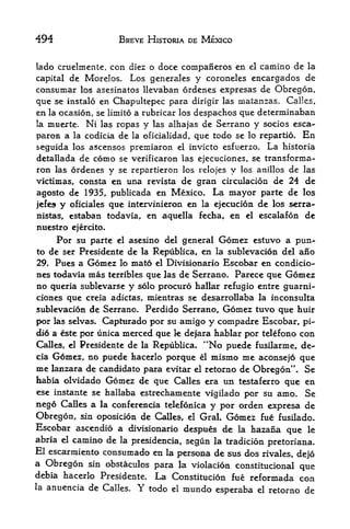 494                     BREVE HISTORIA DE MEXICO


lado cruelmente, con diez o doce companeros en el camino de la
capital de Morelos. Los generates y coroneles encargados de
consumar los asesinatos llevaban ordenes expresas de Obregon,
que se instalo en Chapultepec para dirigir las matanzas. Calles,
en la ocasion, se limito a rubricar los despachos que determinaban
la muerte. Ni las ropas y las alhajas de Serrano y socios esca-

paron a la codicia de la oficialidad, que todo se lo repartio. En
seguida los ascensos premiaron         el   invicto esfuerzo.   La   historia
detallada de     como   se verificaron las ejecticiones, se transforma-
ron las     ordenes y   se repartieron los relojes y los anillos de las
victimas, consta en una revista de gran circulacion de 24 de
agosto de 1935, publicada en Mexico. La mayor parte de los
jefes   y   oficiales que intervinieron en la ejecucion de los serra-
nistas,     estaban todavia, en aquella fecha, en el escalafon de
nuestro ejercito.
        Por su parte    el   asesino del general   Gomez   estuvo a pun-
to de ser Presidente de la Republica, en la sublevacion del ano
29. Pues a Gomez lo xnato el Divisionario Escobar en condicio-
nes todavia mas terribles que las de Serrano. Parece que Gomez
no queria sublevarse y solo procuro hallar refugio entre guarni-
ciones que creia adictas, mientras se desarrollaba la inconsulta
sublevacion de Serrano. Perdido Serrano, Gomez tuvo que huir
por las selvas. Capturado por su amigo y compadre Escobar, pi-
did a este por tinica merced que k dejara hablar por telefono con
Calles, el Presidente de la Republica. "No puede fusilarme^ de-
cia G6mez, no puede hacerlo porque el mismo me aconsejo que
me lanzara de candidate para evitar el retorno de Obregon". Se
habia olvidado Gomez de que Calles era un testaferro que en
ese instante se hallaba estrechamente vigilado por su amo. Se
nego Calles a la conferencia telefonica y por orden expresa de
Obregon, sin oposicion de Calles, el GraL Gomez fue fusilado.
Escobar ascendio a divisionario despues dc la hazana que le
abria el camino de la presidencia, segun la tradicion
                                                      pretoriana.
El escarmiento consumado en la persona de sus dos rivales,
                                                             dejo
a Obregon sin obstaculos para la violacion constitucional
                                                              que
debia hacerlo Presidente. La Constitucion fue reformada con
la anuencia de Calles. Y todo el mundo
                                         esperaba el retorno de
 