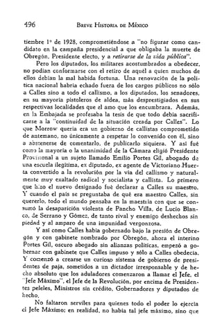 496                     BREVE HISTORIA DE MEXICO


tiembre      1*   de 1928, comprometiendose a "no figurar como can
didate en la campana presidencial a que obligaba la muerte de
Obregon, Presidente electo, y a retirarse de la vida publica".
     Pero los diputados, los militares acostumbrados a obedecer,
no podian ccnformarse con el retlro de aquel a quien muchos de
ellos debian la mal habida fortuna. Una renovacion de la poli-
tica nacional habria echado fuera de los cargos publicos no solo
a Calles sino a todo el callismo, a los dipulados, los senadores,
en su mayoria pistoleros de aldea, mas desprestigiados en sus
respect! vas localidades que el amo que los encumbrara. Ademas,
en la Embajada se profesaba la tesis de que todo debia sacrifi-
carse a la "continuidad de la situacion creada por Calles". Lo
que Morrow queria era un gobierno de callistas comprometido
de antemano, no unicamente a respetar lo convenido con el, sino
a absrenerse de comentarlo, de publicarlo siquiera* Y asi fue
co:no la mayoria o la unanimidad de la Camara eligio Presidente
Provisional a un sujeto llamado Emilio Portes Gil, abogado de
una escuela ilegitima, ex diputado, ex agente de Victoriano Huer-
ta convertido a la revolucion   por la via del callismo y natural-
mente rnuy exaltado radical y socialista y callista. Lo primero
que hlzo el nuevo designado fue declarar a Calles su maestro*
Y cuando el pais se preguntaba de que era maestro Calles, sin
quererlo, todo el mundo pensaba en la maestiia con que se con-
sumo la desaparicion violenta de Pancho Villa, de Lucio Blan
co, de Serrano y Gomez, de tanto rival y enemigo deshechos sin
piedad y al amparo de una impunidad vergonzosa.
      Y asi como Calles habia gobernado bajo la presion de Obre
gon y con gabinete nombrado por Obregon, ahora el interino
 Portes Gil, oscuro abogado sin alianzas politicas, empezo a go-
bernar con gabinete que Calles impuso y solo a Calles obedecia.
 conenzo a crearse un curioso sistema de gobierno de presi-
deates de paja, sometidos a un dictador irresponsable y de he-
cho absolute que los aduladores comenzaron a llamar el Jefe, el
"]efe Maximo", el Jefe de la Revolucion, por encima de Presiden-
tes peleles, Ministros sin credito, Gobernadores
                                                   y diputados de
hecho.
       No    faltaron serviles para quienes todo el
                                                      poder lo ejercia
cl   Jefe   Maximor en   realidad, no habia tal jefe maximo, sino que
 