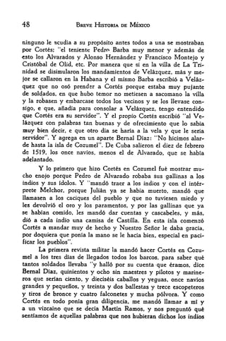 48                      BREVE HISTORIA DE MEXICO


ninguno le acudia a su proposito antes todos a una se mostraban
por Cortes; "el teniente Pedro Barba muy menor y ademas de
esto los Alvarados y Alonso Hernandez y Francisco Montejo y
Cristobal de Olid, etc. Por manera que si en la villa de La Tri
nidad se disimularon los mandamientos de Velazquez, mas y me-
jor se callaron en la Habana y el mismo Barba escribio a Velaz
quez que no oso prendsr a Cortes porque estaba muy pujante
de soldados, en que hubo temor no metiesen a sacomano la villa
y la robasen y embarcase todos los vecinos y se los llevase con-
sigo, e que, anadia para consolar a Velazquez, tengo entendido
que Cortes era su servidor".          Y
                               el propio Cortes escribio "al Ve

lazquez con palabras tan buenas y de ofrecimiento que lo sabia
muy  bien decir, e que otro dia se haria a la vela y que le seria
servidor".      Y
              agrega en un aparte Bernal Diaz: "No hicimos alar-
de hasta la isla de Cozumel". De Cuba salieron el diez de febrero
de 1519, los once navios, menos             el   de Alvarado, que se habia
adelantado.
        Y
        lo primero que hizo Cortes en Cozumel fue mostrar mu-
cho enojo porque Pedro de Alvarado robaba sus gallinas a los
indios y sus idolos. Y "mando traer a los indios y con el inter-
prete Melchor, porque Julian ya se habia muerto, mando que
llamasen a los caciques del pueblo y que no tuviesen miedo y
les devolvi6 el oro         los
                        paramentos, y por las gallinas que ya
                        y
se habian comido, les        mando dar
                                 cuentas y cascabeles, y mas,
di6 a cada indio una camisa de Castilla, En esta isla comenzo
Cortes a mandar muy de hecho y Nuestro Senor le daba gracia,
por doquiera que ponia la          mano   se le hacia bien, especial en paci-
ficar los pueblos".
        La primera                 mando hacer Cortes en Cozu
                     revista militar la
mel a               de llegados todos los barcos, para saber que
        los tres dias
tantos sol dados llevaba "y hallo por su cuenta que eramos, dice
Bernal Diaz, quinientos y ocho sin maestres y pilotos y marine-
ros que serian ciento,      y              y yeguas, once navios
                                  dieciseis caballos
grandes     y
           pequenos, y treinta y dos ballestas y trece escopeteros
y tiros de bronce y cuatro falconetes y mucha p6lvora.       como   Y
Cortes en todo ponia gran diligencia, me mand6 llamar a mi y
a un Vizcaino que se decia Martin Ramos, y nos pregunto qu^
sentiamos de aquellas palabras que nos hubieran dichos los indios
 