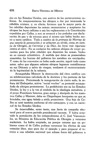 498                   BREVE HISTORIA DE MEXICO


dos en los Estados Llnidos, con motive de las persecuciones ca-
llistas. Se comprometieron los obispos a dar por terminada la
rebelion cristera, y, en efecto, hicieron que la mayor parte de
los rebeldes depusiesen las armas; reconocieron y aceptaron los

obispos las leyes callistas o sea los reglamentos a la Constitucion
expedidos por Calles, y aun se arranco a los prelados una decla
ration de paz y de excusas para el mismo que habia hecho mo-
rir a tanto catolico. Todo a cambio de la promesa de Morrow de

que cesaria la persecution y se echarian en olvido, corno en tiem-
po de Obregon, de Carranza y de Diaz, las leyes mas rigurosas
contra el clero. No se cuidaron los senores obispos de exigir ga-
rantias para los jefes rebeldes que deponian las armas, fiados
en su consejo eclesiastico,   Amedida que estos se presentaban
sometidos, las fuerzas del gobierno los mataban sin escrupulos.
Y    como de   convenios no hubo nada escrito, siguio todo como
               los
antes, salvo que algunos senores obispos lograron restablecerse
en sus Diocesis a salvo de riesgos, mediante el reconocimiento
de la legitimidad de la infamia.
      Acompaiiaba Morrow     la destruccion del clero catolico       con
un exhibicionismo calculado de    la doctrina   y   los pastores   de los
protestantes. Pretextando la inauguracion de cierto asilo, la se~
nora del Embajador, actlva "social worker" se presento acompa-
fiada de clerigos protestantes. La prohibicion era en los Estados
Unidos, la ley y a la vez el simbolo de la ideologia metodista, y
el joven Presidente Interino, gran amigo y discipulo de los maes-
tros Calles y Morrow, daba en Chapultepec banquetes en que se
brindaba, con agua helada a estilo protestante. Una hija de Ca
lles se caso tambien conforme al rito extranjero, y con un nacic-

nal de los Estados Unidos.
     Se desarrollaba, entre tanto, una farsa de campana elec-
toral para elnuevo periodo presidencial vacante. Y habia acep-
tado la postulacion de los independientes el C. Jose Vasconce-
los, ex Ministro de Educacion Publica de Obregon y veterano

rnaderista. La habia aceptado, no px>rque creyese que un go
bierno   como  de Calles pudiese reconocer los efectos de una
                 el

votacion            para dar el ejemplo y para preparar el te
           libre, sino
rrene a una rebelion nacional que echase fuera del gobierno a
 