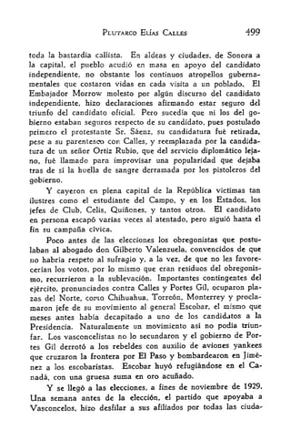 PLUTARCO ELJAS CALLES                     499

tcda la bastardia          En aldeas y ciudades, de Sonera a
                        callista.
la capital,   el
              pueblo acudio en masa en apoyo del candidato
independiente, no obstante los continuos atropellos guberna-
mentales que costaron vidas en cada visita a tin poblado* El
Embajador Morrow molesto por algun discurso                del candidato
independiente, hizo declaraciones afirmando estar seguro del
triunfo del candidato oficiaL Pero sucedia que ni los del go-
bierno estaban segitros respecto de su candidato, pues postulado
primero el protestante Sr. Saenz, su candidatura fue retirada,
pese a su parentesco con Calles, y reemplazada por la candida
tura de un seiior Ortiz Rubio, que del servicio diploinatico leja-
no, fue llamado para improvisar una popularidad que dejaba
tras de si la huella de sangre derramada por los pistoleros del
gobierno.
     Y     cayeron en plena capital de     la   Republica victimas tan
ilustres    como estudiante del Campo, y en los Estados, los
                   el

jefes de Club, Celis, Quiiicnes, y tantos otros. El candidato
en persona escapo varias veces al atentado, pero siguio hasta el
fin su campana civica.
    Poco antes de las elecciones los obregonistas que postu-
laban al abogado don Gilberto Valenzuela, convencidos de que
no habria respeto al sufragio y, a la vez, de que no les favore-
cerian los votos, por lo uiisrno que eran residues del obregonis-
mo, recurrieron a la sublevacion. Importantes contingentes del
ejercito,pronunciados contra Calles y Portes Gil ocuparon pla
                                                       f



zas del Norte, cono Chihuahua, Torreon, Monterrey y procla-
maron jefe de su xnovimiento al general Escobar, el mismo que
raeses antes habia  decapitado a uno de los candidates a la
Presidencia. Naturalmente un movimiento asi no podia triun-
far. Los vasconcelistas no lo secundaron y el gobierno de For

tes Gil derroto a los rebeldes con auxilio de aviones yankees

que cruzaron             por El Paso y bombardearon en Jime
                   la frontera

nez a los escobaristas.  Escobar huyo refugiandose en el Ca
nada, con una gruesa suma en oro acunado.
    Y se llego a las elecciones, a fines de noviembre de 1929.
Una semana         antes de la eleccion,partido que apoyaba a
                                           el

Vasconcelos, hizo desfilar a sus afiliados por todas las ciuda-
 
