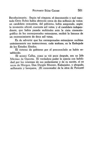 PLUTARCO ELIAS CAIXES                  501


Revolucionario.   Segun tal compute, el dcsconocido y mal rcpu-
tado Ortiz Rubio habia obtenido cerca de dos millones de votos;
un candidate comunista, del gobierno, habia asegurado, segun
la invencion oficial, cuarenta mil votos, y el candidate indepen-

diente, que habia pasado multitudes ante la cinta cinemato-
grafica de los corresponsales extranjeros, recibio la limosna de
un reconocimiento de doce mil votos.
    Es de advertir que los corresponsales extranjeros recibian
unanimemente sus instrucciones, cada manana, en la Embajada
de los Estados Unidos.
     El sistema de gobierno por     el   proconsulado se habia es^
tablecido.
    El mismo Calles, como se vio poco despues, era un Jefe
Maximo de Opereta. El verdadero poder lo ejercia con habili-
dad per los intereses de sus poderdantes y de su nacion, el ex
 socio de    Morgan, Don Dwight Morrow, Embajador, y abogado,
 millonario    y banquero. jEl consumador de la obra de Poinsett!
 