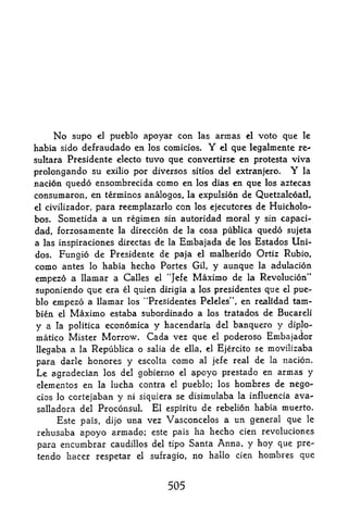 No supo el pueblo apoyar con las armas el voto que le
habia sido defraudado en los comicios.        Y
                                           el que legalmente re-

sultara Presidente electo tuvo que convertirse en protesta viva
prolongando su exilio por diversos sitios del extranjero. Y la
nacion quedo ensombrecida como en los dias en que los aztecas
consumaron, en terminos analogos, la expulsion de Quetzalcoatl,
el civilizador, para reemplazarlo con los ejecutores de HuicholO'-

bos. Sometida a un regimen sin autoridad moral y sin capaci-
dad, forzosamente la direccion de la cosa publica quedo sujeta
a las inspiraciones directas de la Embajada de los Estados Uni~
dos. Fungio de Presidente de paja el malherido Ortiz Rubio,
como antes lo habia hecho Portes Gil y aunque la adulacion

empezo a llamar a Calles el *'J e ^ e Maximo de la Revolucion"
suponiendo que era    l
                          quien dirigia a los presidentes que   el   pue
blo erapezo a llamar los "Presidentes Peleles", en realidad tam-
bien el Maximo estaba subordinado a los tratados de Bucareli
y a            econdmica y hacendaria del banquero y diplo-
       la politica
matico Mister Morrow. Cada vez que el poderoso Embajador
llegaba a la Republica o salia de ella, el Ejercito se movilizaba
para darle honores y cscolta como al jefe real de la nacion.
Le agradecian   los del gobierno el apoyo prestado en armas y
clementos en la lucha contra el pueblo; los hoinbres de nego-
cios lo cortejaban y ni siquiera se disimulaba la influencia ava-
salladora del Proconsul El espiritu de rebelion habia muerto.
    Este pals, dijo una vez Vasconcelos a un general que le
rehusaba apoyo armado; este pais ha hecho cien revoluciones
para encumbrar caudillos del tipo Santa Anna, y hoy que pre-
tendo hacer respetar      el   sufragio,   no hallo cien hombres que


                                   505
 