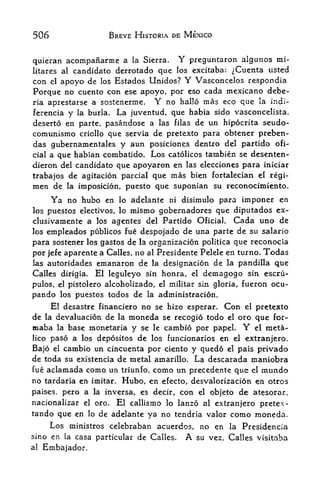 506                   BREVE HISTORIA DE MEXICO


quieran acompanarme a la Sierra. Y preguntaron algunos rai-
         candidate dcrrotado que los excitaba: ^Cuenta usted
litarcs al
con. el apoyo de los Estados Unidos? Y Vasconcelos respondia
Porque no cuento con ese apoyo, por eso cada mexicano debe-
ria aprestarse a sostenerme.  Y no hallo mas eco que la iadi-
ferencia y la burla. La juventud, que habia sido vasconcelista,
deserto en parte, pasandose a las filas de un hip6crita seudo-
comunismo criollo que servia de pretexto para obtener preben-
das gubernamentales y aun posiciones dentro del partido ofi-
cial a que habian combatido, Los catolicos tambien se desenten-
dieron del candidate que apoyaron en las elecciones para iniciar
trabajos de agitacion parcial que mas bien fortalecian el rgi-
men de la imposicion, puesto que suponian su reconocimiento.
      Ya no hubo     en lo adelante       ni   disimulo para imponer en
los puestos electivos, lo mismo gobernadores que diputados ex-
clusivamente a los    agentes del Partido Oficial. Cada uno de
los empleados publicos hie despojado de una parte de su salario
para sostener los gastos de la organizacion politica que reconocia
por jefe aparente a Calles, no al Presidente Pelele en turno. Todas
las autoridades emanaron de la designacion de la pandilla que
Calles dirigia.   El leguleyo sin honra,         el   demagogo   sin escru-

pulos, el pistolero alcoholizado, el militar sin gloria, fueron ocu-
pando     los puestos todos   de   la   administration.
     El desastre financiero no se hizo esperar. Con el pretexto
de la devaluation de la moneda se recogid todo el oro que for-
maba     base monetaria y se le cambio por papel.
          la                                           el raeta- Y
lico paso a los depositos de los funcionarios en ej extranjero.

Bajo el cambio un cincuenta por ciento y qued6 el pais privado
de toda su existencia de metal amarillo. La descarada maniobra
fue aclamada como un triunfo, como un precedente que el mundo
no tardaria en imitar. Hubo, en efecto, desvalorizaci6n en otros
paises, pero a la inversa, es decir, con el objeto de atesorar,
nacionalizar el oro.  El callismo lo lanzo al extranjero pretex-
tando que en lo de adelante ya no tendria valor como moneda.
     Los ministros celebraban acuerdos, no en la Presidencia
sino en la casa particular de Calles. A su vez, Calles visitaba
al   Embajador.
 