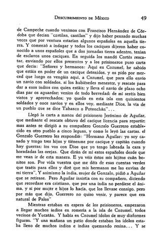 DESCUBRIMIENTO DE MEXICO                              49

de Carnpeche cuando venimos con Francisco Hernandez de C6r-
doba que decian "castilan, castilan" y dijo haber
                                                  pensado muchas
veces que por ventura estarian
                                algunos espanoles en aquella tie-
rra. Y comenzo a
                 indagar y todos los caciques           haber co-
                                                   dijeron
nocido a unos espanoles que a dos jornadas tierra adentro, tenian
de esclavos unos caciques. En seguida los mando Cortes resca-
tar, enviando por ellos presents
                                 y a los prisioneros  puso  carta
que decia: "Senores y hermanos: Aqui en Cozumel, he sabido
que estais en poder de un cacique detenidos, y os pido por mer-
ced que luego os vengais aqui, a Cozumel,
                                             que para ello envio
un navio con soldados, si los hubiesedes menester,
                                                     y
                                                    rescate    para
dar a esos indios con quien estais; y lleva el navio de
                                                        plazo ocho
dias par os aguardar; venios de todo brevedad; de mi sereis bien
vistos y aprovechados; yo quedo en esta isla con
                                                         quinientos
soldados y once navios y en ellos voy, mediante Dios, la via de
un pueblo que se dice Tabasco o Potonchan'     '




      Llego la carta a manos del prisionero Jeronimo de Aguilar,
que mediante el rescate obtuvo del cacique licencia para repartir;
mas antes se dirigio a su compaiiero Gonzalo Guerrero estable*
cido en otro pueblo a cinco leguas, y como le leyo las cartas. eJ
Gonzalo Guerrero les respondio: "Hermano Aguilar: yo soy ca-
sado y tengo tres hijos y tienenme por cacique y capitan cuando
hay guerras; ios vos con Dios qtie yo tengo labrada la cara y
horadadas las orejas. Que diran de mi estos espanoles desde que
me vean ir de esta manera. E ya veis estos mis hijitos cuan bo-
nitos son. Por vida vuestra que me deis d>z esas cuentas verdes
que traeis para ellos y dire que mis hermanos me las envian de
mi tierra". Y asimismo la india, mujer de Gonzalo, pidio a Aguilar
que se retirase. Pero Aguilar insistia con su companero, diciendo
que recordase era cristiano, que por una india no perdiese el ani-
ma, y si por mujer e hijos lo hacia, que los llevase consigo, pero
por mas que dijo, Guerrero no quiso venir, y parece que era
natural de Palos"
       Mientras estaban en espera de los prisioneros, empezaron
a llegar muchos indios en romeria a la isla de Cozumel, todos
vecinos de Yucatan. Y habia en Cozumel idolos de muy disformes
figuras.
        4<
          Y una manana im patio donde estaban los idolos esta-
ba lleno de muchos indios e indias quemando resina.          .  se
                                                                 .   Y
 