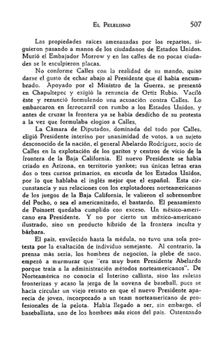 EL PELELISMO                      507

    Las propiedades raices amenazadas por los repartos, si--
guieron pasando a manos de los ciudadanos de Estados Unidos,
Murio el Embajador Morrow y en las calles de no pocas ciuda-
des se   le   esculpieron placas.
    No    conforme Calles con la realidad de su rnando, quiso
darse el gusto de echar abajo al Presidente que el habia encum-
brado.   Apoyado por el Ministro de la Guerra, se presento
en Chapultepec y exigio la renuncia de Ortiz Rubio. Vacil6
 ste y renuncio formula ndo una acusacion contra Calles. Lo
embarcaron en ferrocarril con rumbo a los Estados Unidos, y
antes de cruzar la frontera ya se habia desdicho de su protesta
a la vez que formulaba elogios a Calles.
     La C^mara de Diputados, dominada del todo por Calles,
eligio Presidente interino por unanimidad de votos, a un sujeto
desconocido de la nacion, el general Abelardo Rodriguez, socio de
Calles en la explotacion de los garitos y centros de vicio de la
frontera de la Baja California. El nuevo Presidente se habia
criado en Arizona, en territorio yankee; sus unicas letras eran
dos o tres cursos primaries, en escuela de los Estados Unidos,
por lo que hablaba el ingles mejor que el espanol. Esta cir-
cunstancia y sus relaciones con los explotadores norteamericanos
de los juegos de la Baja California, le valieron el sobrenombre
del Pocho, o sea el americanizado,     el   bastardo. El pensamiento
de Poinsett quedaba cumplido con exceso. Un mexico-ameri-
cano era Presidente. Y no por cierto un mexico-americano
ilustrado, sino un producto hibrido de la frontera inculta y
brbara.
     El pais, envilecido hasta la raedula, no tuvo una sola pro-
testa por la exaltacion de individuo semejante.  Al contrario, la
prensa   mas sena, los hombres de negocios, la plebe de saco,
empez6 a murmurar que "era muy buen Presidente Abelardo
porque traia a la administracion metodos norteamericanos". De
Norteamerica no conocia el Interino callista, sino las ruletas
fronterizas y acaso la jerga de la novena de baseball, pucs se
hacia circular un viejo retrato en que el nuevo Presidente apa-
recia de |oven, incorporado a un team norteamertcano de pro-
fesionales de la pelota. Habia llegado a ser, sin embargo, el
baseballista, uno de los hombres mas ricos del pais. Ostentando
 