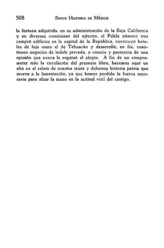 508                BREVE HISTORIA DE MEXICO


la fortuna adquirida,   en su administracidn de   la   Baja California
y en diversas coinisiones del ejercito, el Pelele numero tres
compro edificios en la capital de la Republica, construyo hote-
les de lujo como el de Tehuacan y desarrollo, en fin, cuan-
tiosos negocios de indole privada, a ciencia y paciencia de una
opini6n que nunca le regateo    el elogio.  A fin de no compro-
meter mas la circulation del presente libro, hacemos aqui un
alto en el relate de nuestra triste y dolorosa historia patria que
mueve a la lamentacion, ya que hemos perdido la fuerza nece-
saria para alzar la mano en la actitud viril del castigo.
 
