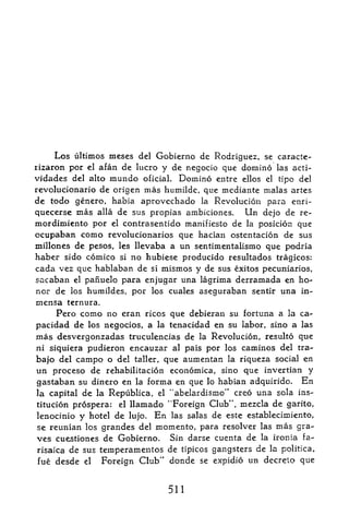 Los ultimos meses       del Gobierno de Rodriguez, se caracte-
rizaron por   el   afan de lucro y de negocio que domino las acti-
vidades del alto mundo oficial. Domino entre ellos el tipc del
revolucionario de origen mas humilde, que mediante malas artes
de todo genero, habia aprovechado la Revolucicn para enri-
quecerse mas alia de sus propias ambiciones.   Un dejo de re-
mordimiento por el contrasentido manifiesto de la posicion que
ocupaban como revolucionarios que haclan ostentacion de sus
millones de pesos, les llevaba a un sentimentaiismo que podria
haber sido comico si no hubiese producido resultados tragicos:
cada vez que hablaban de si mismos y de sus exitos pecuniarios,
sacaban el panuelo para enjugar una lagrima derramada en ho
nor de los humildes, por los cuales aseguraban sentir una in-
mensa     ternura.
     Pero conio no eran ricos que debieran su fortuna a la ca-
pacidad de los negocios, a la tenacidad en su labor, sino a las
mas desvergonzadas truculencias de la Revolucion, resulto que
ni siquiera pudieron encauzar al pais por los caminos del tra-

bajo del campo o del taller, que aumentan la riqueza social en
un proceso de rehabilitacion economica, sino que invertian y
gastaban su dinero en la forma en que lo habian adquirido. En
la capital de la Republics, el "abelardismo" creo una sola ins-
titucion prospera: el llarnado "Foreign Club", mezcla de garito,
lenocinio y hotel de lujo. En las salas de este establecimiento,
se reunian los grandes del momento, para resolver las mas gra
ves cuestiones de Gobierno. Sin darse cuenta de la ironia fa-
risaica   de sus temperamentos de tipicos gangsters de la politica,
fue desde    el  Foreign Club" donde se expidio un decrelo que


                                  511
 