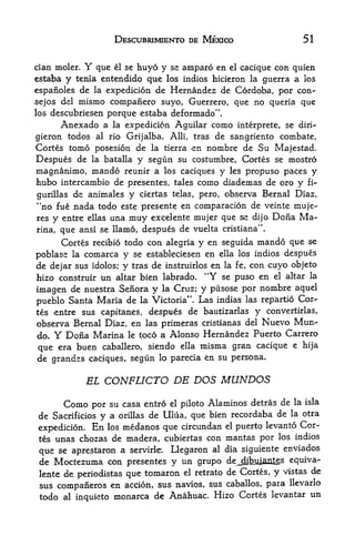 DESCUBRIMIENTO DE MEXICO                    51


cian moler.   Y   que  huyo y se amparo en el cacique con quien
                        el se

estaba y                 que los indios hicieron la guerra a los
           tenia entendido
espanoles de la expedicion de Hernandez de Cordoba, por con-
sejos del mismo companero suyo, Guerrero, que no queria que
los descubriesen    porque estaba deformado",
      Anexado a  la expedicion Aguilar como interprete, se diri-

gieron todos al rio Grijalba. Alii, tras de sangriento combate,
Cortes tomo posesion de la tierra en nombre de Su Majestad.
Despues de la batalla y segun su costumbre, Cortes se mostro
magnanimo, mando reunir a los caciques y les propuso paces y
hubo intercambio de presentes, tales como diademas de oro y fi~
gurillas   de animales y ciertas    telas, pero,   observa Bernal Diaz,
"no fue nada todo este presente en comparacion de veinte muje-
res y entre ellas una muy excelente mujer que se dijo Dona Ma
nna, que ansi se llamo, despues de vuelta cristiana".
      Cortes recibio todo con alegria y en seguida mando que se
poblase la comarca y se estableciesen en ella los indios despues
de dejar sus idolos; y tras de instruirlos en la fe, con cuyo objeto
hizo construir un altar bien labrado. "Y se puso en el altar la
imagen de nuestra Senora y la Cruz; y pusose por nombre aquel
pueblo Santa Maria de la Victoria". Las iiidias las repartio Cor
tes entre sus capitanes, despues de bautizarlas y convertirlas,
observa Bernal Diaz, en las primeras cristianas del Nuevo Mun^
do. Y Dona Marina le toco a Alonso Hernandez Puerto Carrero
que era buen       caballero, siendo ella   misma gran cacique   e hija

de grandes caciques, segun       lo parecia   en su persona.


              EL CONFLICTO DE DOS                  MUNDOS
      Como por su casa entro el piloto Alaminos detras de la isla
de Sacrificios y a orillas de Ulua, que bien recordaba de la otra
                                                      levanto Cor
expedicion. En los medanos que circundan el puerto
tes unas chozas de madera, cubiertas con mantas por los indios

 que se  aprestaron a servirle. Llegaron al dia siguiente enviados
 de Moctezuma con presentes y un grupo de_dibjaians equiva-
 lente de periodistas que tomaron el retrato de Cortes, y vistas de
 sus companeros en accion, sus navios, sus caballos, para llevarlo
 todo al inquieto monarca de Anahuac. Hizo Cortes levantar un
 
