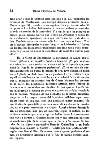 52                       BREVE HISTORIA DE MEXICO


gran altar y mando celcbrar misa cantada a la cual asistieron los
cnviados de Moctezuma. Les entrego despues presentes para el
Monarca que dijo, queria ver en seguida. Esta pretension ofendi6
un poco a los indios, habituados a muchos rodeos y antesalas
cuando se trataba de la autoridad. Y a fin de que los pintores se
diesen gusto, mando Cortes que Pedro de Alvarado y todos los
de a caballo se aparejasen para que los viesen correr de dos en
dos. Tambien para que viesen salir los tiros, mando llamar Coi>
tes a muchos principales y puso fuego a las lombardas y "fueron
las piedras por los montes retumbando con gran ruido y los gober-
nadores y todos los indios se espantaron de cosas tan nuevas para
ellos".

          En la Corte de Moctezuma la curiosidad se aliaba con el
temor.     ^Como eran aquellos hombres blancos? ^Y, por ventura,
sus estampas correspondian a la majestad de la leyenda que pre-
decia la llegada de guerreros poderosos? ^O se trataba de sim
ples aventureros en busca de granos de oro, cuya codicia se podia
saciar? ^Seria verdad, como lo aseguraban los de Tabasco, que
aquellos castellanos eran terribles en el combate?     Y
                                                    es de creerse
que  al examinar los retratos que de Cortes hicieron los pintores
de   la   corte,              guerreros aztecas, tipos feroces de
                   los principales

desorejadores,  sonreirian con desden. En los ojos de Cortes ha-
bia inteligencia y aunque su gesto era grave, se hallaba tetnplado
con la bondad, Ninguno de los atributos de la bestia carnicera,
ninguno de         los rasgos torvos del homicida, sellaban aquelsem-
blante    como de uno que      tiene una profesion matar hombres. No
era Cortes de gran talla       y su cara como de escribano de provin-
cia, no era para aterrorizar a salvajes. Aquella      f rente   despejada
era de intelectual mas que de guerrero, segun         el criterio  de los
militares aztecas que aun creyeron hallar entre los cottesanos,
uno que se parecia al Capitan extranjero y con intencion burlesca
lo nombraron jefe de la mision que partia para Veracruz. Se tra
taba de un sujeto despreciable llamado Quintalbor y en burla
                                       tf   4<

empezaron a llamarle '*el Cortes  Cortes por aca, Cortes aculla",
segun dice Bernal Diaz. Pero como sorna aparte, padecian el te-
mor, se previnieron haciendo que el Rey de burlas portase valio-
sos regalos.
 