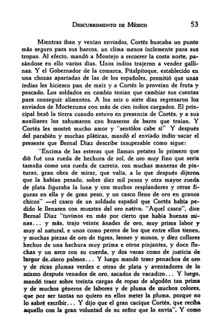 DESCUBRIMIENTO DE MEXICO                  53

      Mientras iban y venian enviados, Cortes buscaba un punto
mas seguro para    sus barcos, un clima menos inclemente para sus
tropas. Al efecto, mando a Montejo a rccorrer la costa norte, pa~
sandose en cllo varies dias. Unos indios trajeron a vender galli~
nas. Y  el Gobernador de la comarca, Pitalpitoque, establecido en

una chozas apartadas de las de los espanoles, permiti6 que unas
indias les hiciesen pan de maiz y a Cortes lo proveian de fruta y
pescado. Los soldados en cambio tenian que cambiar sus cuentas
para conseguir alimentos.                     A
                                los seis o siete dias regresaron los
enviados de Moctezuma con mas de cien indios cargados. El prin
cipal bes6 la tierra cuando estuvo en presencia de Cortes, y a sus
auxiliares los sahumaron con braseros de barro que traian.          Y
Cortes les mostr6 mucho amor y "sentolos cabe si''          Y
                                                            despues
del parabten y muchas platicas, mandd el enviado indio^sacar el
presente que Bernal Diaz describe insuperable como sigue:
         "Encima de              llaman petates lo primero que
                          las esteras qtie
did fue una rueda de hechura de  sol, de oro muy fino que seria
tamana como una rueda de carreta, con muchas maneras de pin*
turas, gran obra de mirar, que valia, a lo que despues dijeroa
que la habian pesado, sobre diez mil pesos y otra mayor rueda
de plata figuraba la luna y con muchos resplandores y otras fi-
guras en ella y de gran peso, y un casco lleno de oro en granos
chicos"    el casco de un soldado espanol que Cortes habia pe-

dido le llenasen con mue^tra del oro nativo. "Aquel casco", dice
Bernal Diaz "tuvimos en mas por cierto que habia buenas mi^
nas. .
        y ms, trajo veinte anades de oro, muy prima labor y
         .




muy al natural, e unos como perros de los que entre ellos tienen
y muchas piezas de oro de tigres, leones y monos, y diez collares
hechos de una hechura muy prima e otros pinjantes, y do<:e fle*-
chas y un arco con su cuerda, y dos varas como de justicia dc
largor de_jcmco palmos            .   .   .   Y
                             luego mand6 traer penachos de oro
y  de ricas plumas verdes e otras de plata y aventadores de lo
mismo despues venados de oro, sacados de vacadizo.      .       Y
                                                           luego,
                                                            .




mandd traer sobre treinta cargas de ropas de algoddn tan prima
y de muchos g&neros de labores y de pluma de muchos colores,
que por ser tantas no quiero en ellos meter la pluma, porque no
lo sabrg escribir.    .   .   Y
                            que el gran cacique Cortes, que reciba
                                  dijo
aquello con la   gran voluntad de su senor que lo envia".       Y
                                                             como
 