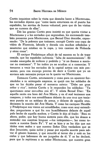 54                  BREVE HISTORIA DE MEXICO


Cortes inquiriese sobre la visita que deseaba hacer a Moctezuma,
los enviados dijeron que "entre tanto estuviesen en el puerto los

espanoles, los Servian de buena voluntad, pero que de las visitas
que no curasen de ellas".
      Dio las gracias Cortes pero insistio en que queria visitar a
Moctezuma y a los enviados que regresaban, les encomendo tarn-
bien presentes para Moctezuma, que Bernal Diaz describe, expre*-
sando: "De la pobreza que traiamos, escogio Cortes una copa de
vidrio de Florencia, labrada y dorada con muchas arbokdas y
moaterias que estaban en la copa, y tres camisas de Holanda
y   otras cosas".
      El cacique Pitalpitoque aflojo de tal manera en lo de traer
comida, que los espanoles sufrieron "falta de mantenimiento". El
cazabe amargaba de mohoso y podrido y "si no ibamos a mariS'-
car no comiamos".   Y los indios ya no acudian ni a comerciar.  Y
tornaron a venir los enviados de la capital azteca con mas pre
sentes pero con encargo preciso de decir a Cortes que ya no
           >




enviara mas mensajes porque no le queria ver Moctezuma.
       Entonces Cortes, astutamente y como para no aparecer for-
zandolos a su arriesgada empresa, se quejo con los soldados de
que no los dejaba pasar el monarca azteca: "Debe ser gran
seiior y rico", insinua Cortes y le responden los soldados  "Ya
                                                            :




querriamos estar envueltos con el".  Y relata Bernal Diaz: "En
aquella sazon era hora del Ave Maria, y en el real teniamos una
campana, y todos nos arrodillamos delante de una cruz que tenia
mos puesta en un meda.no de arena, y delante de aquella cruz,
deciamos la oracion del Ave Maria.  Y como los caciques Hendile
y Pitalpitoque no vieron asi arrodillados, como eran muy entendi-
dos, preguntaron a que fin nos humillabamos delante de aquel
palo hecho de aquella madera, y Cortes le dijo al frailer "Bien es
ahora, padre, que hay buena materia para ello, que les demos a
entender con nuestras lenguas    los interpretes* las cosas to-
                                                    ,


cante a nuestra Santa Fe*      Y
                              asi se hizo y se ks di>o que sus
idolos eran malos y que nuestro Senor Dios verdadero
                                                        que se
dice Jesucristo, quiso sufrir
                            y pasar por aquella nauerte para salt-
var    genero humane, y que resucito al tercer dia y esta en los
      el

cielos y que habremos de ser juzgados de el     Y se les declare,
para que lo repitiesen a su senor Moctezuma, que nuestro gran
 